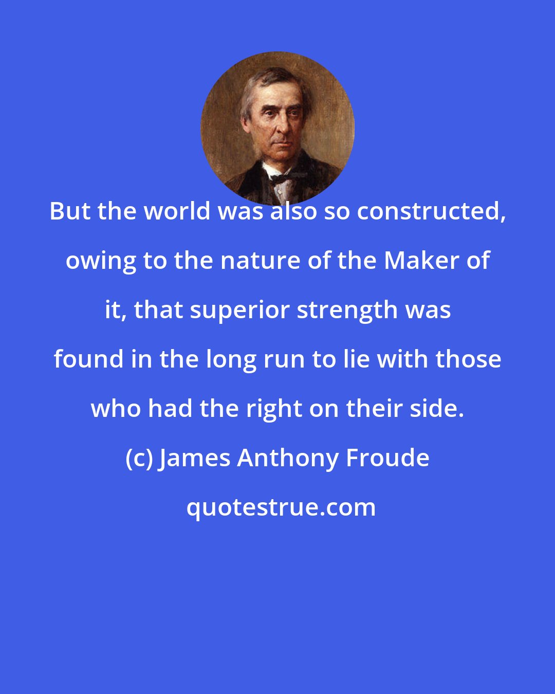 James Anthony Froude: But the world was also so constructed, owing to the nature of the Maker of it, that superior strength was found in the long run to lie with those who had the right on their side.