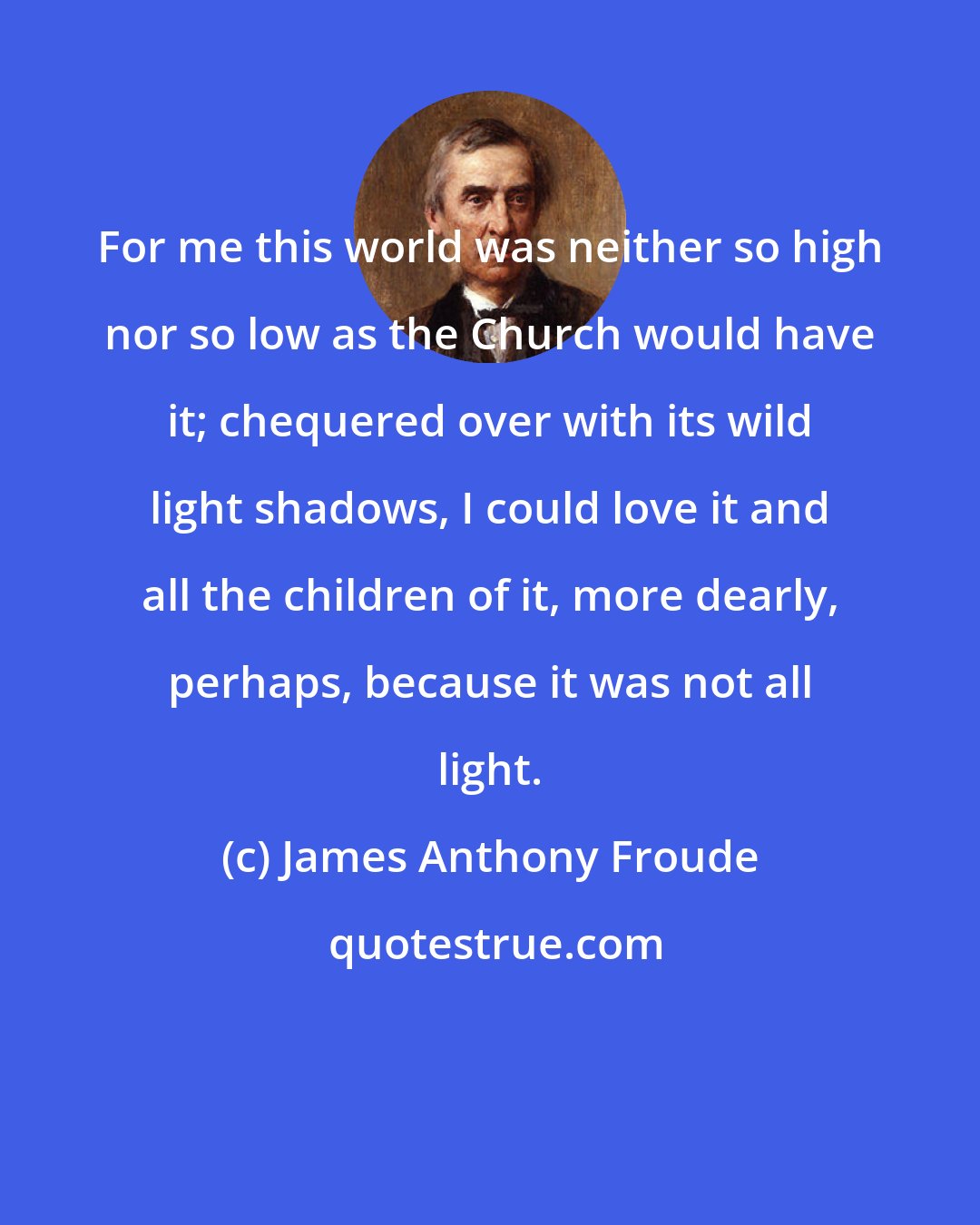 James Anthony Froude: For me this world was neither so high nor so low as the Church would have it; chequered over with its wild light shadows, I could love it and all the children of it, more dearly, perhaps, because it was not all light.