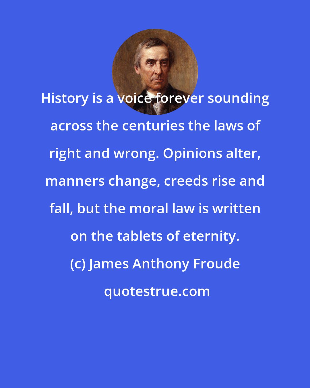 James Anthony Froude: History is a voice forever sounding across the centuries the laws of right and wrong. Opinions alter, manners change, creeds rise and fall, but the moral law is written on the tablets of eternity.