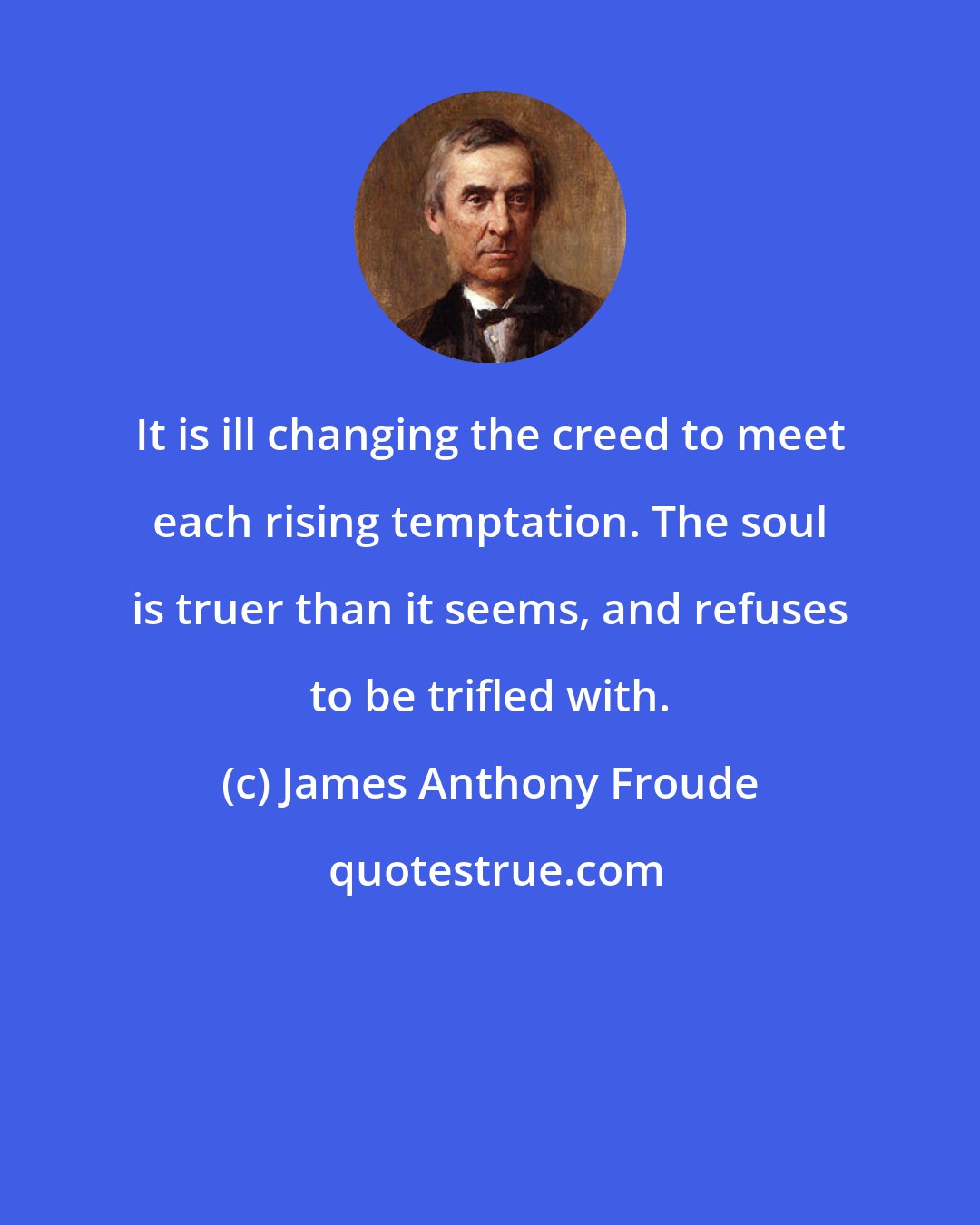 James Anthony Froude: It is ill changing the creed to meet each rising temptation. The soul is truer than it seems, and refuses to be trifled with.
