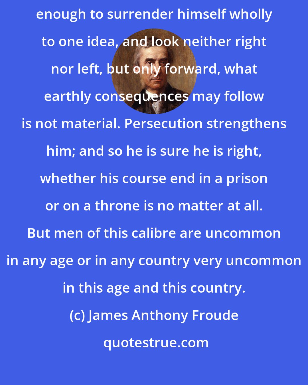 James Anthony Froude: Now, to a single-minded man, who is either brave enough or reckless enough to surrender himself wholly to one idea, and look neither right nor left, but only forward, what earthly consequences may follow is not material. Persecution strengthens him; and so he is sure he is right, whether his course end in a prison or on a throne is no matter at all. But men of this calibre are uncommon in any age or in any country very uncommon in this age and this country.