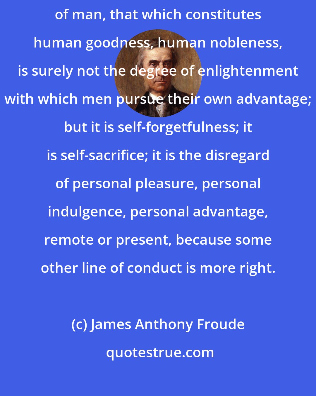 James Anthony Froude: That which especially distinguishes a high order of man from a low order of man, that which constitutes human goodness, human nobleness, is surely not the degree of enlightenment with which men pursue their own advantage; but it is self-forgetfulness; it is self-sacrifice; it is the disregard of personal pleasure, personal indulgence, personal advantage, remote or present, because some other line of conduct is more right.