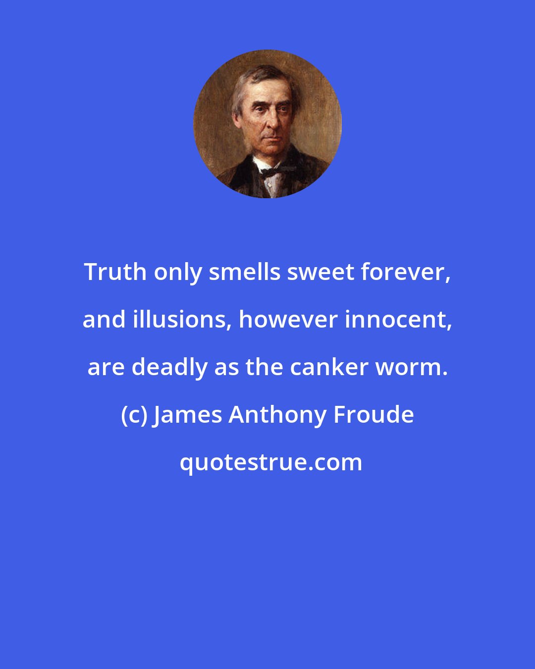 James Anthony Froude: Truth only smells sweet forever, and illusions, however innocent, are deadly as the canker worm.