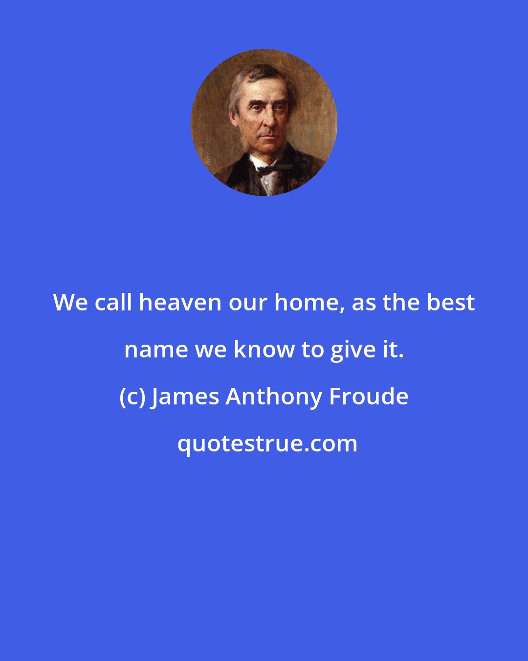 James Anthony Froude: We call heaven our home, as the best name we know to give it.