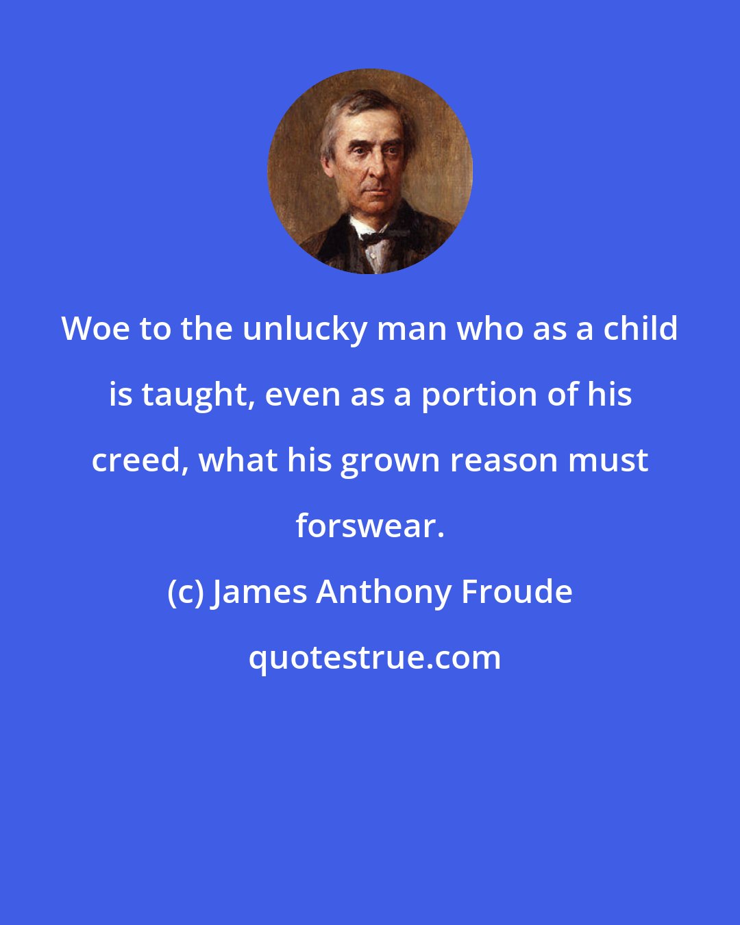 James Anthony Froude: Woe to the unlucky man who as a child is taught, even as a portion of his creed, what his grown reason must forswear.