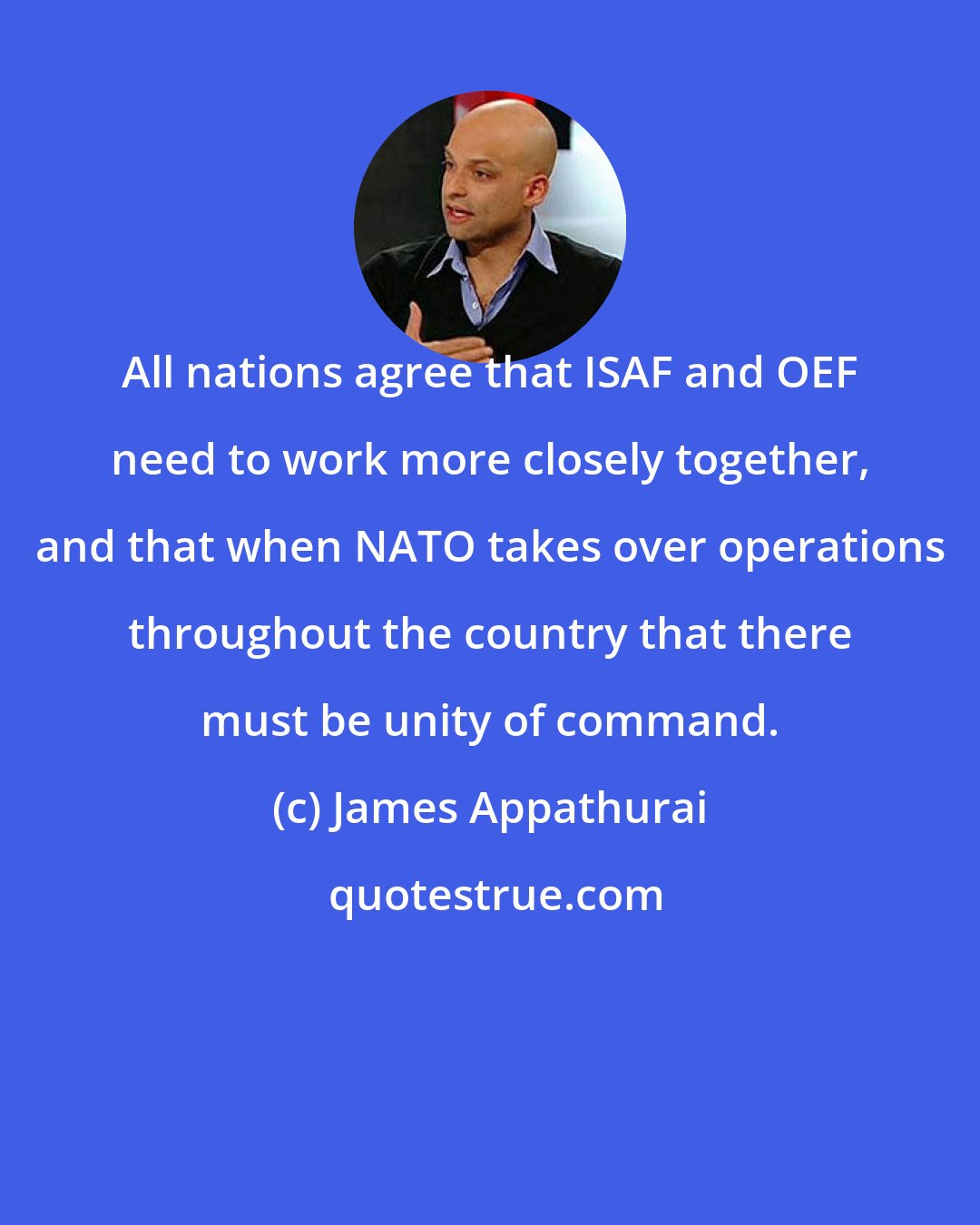 James Appathurai: All nations agree that ISAF and OEF need to work more closely together, and that when NATO takes over operations throughout the country that there must be unity of command.