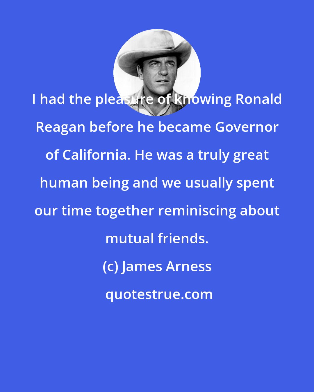 James Arness: I had the pleasure of knowing Ronald Reagan before he became Governor of California. He was a truly great human being and we usually spent our time together reminiscing about mutual friends.