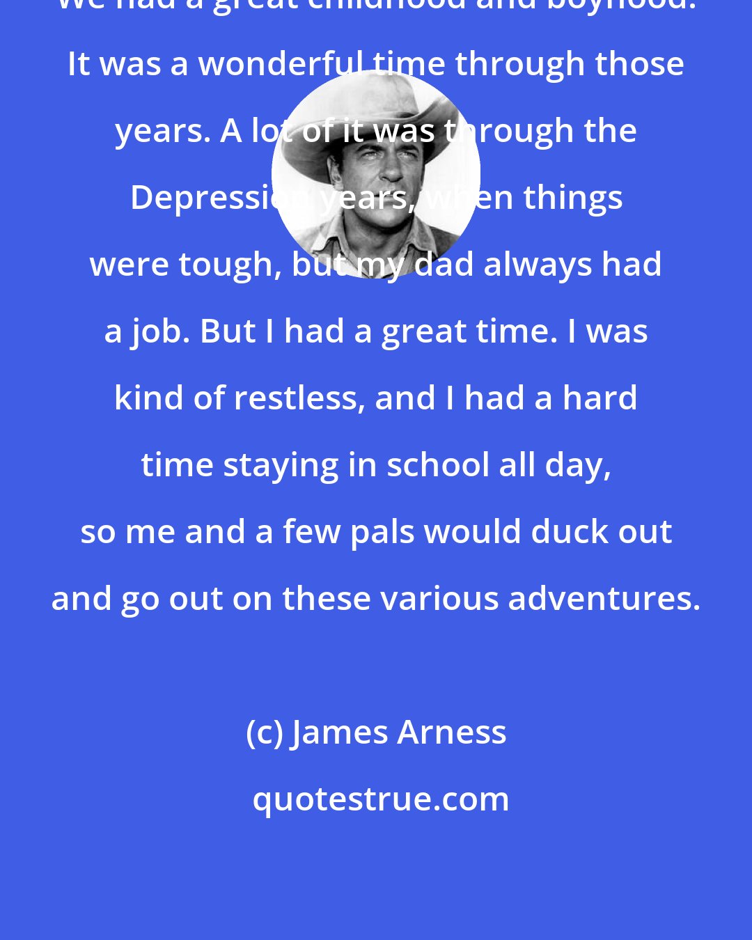 James Arness: We had a great childhood and boyhood. It was a wonderful time through those years. A lot of it was through the Depression years, when things were tough, but my dad always had a job. But I had a great time. I was kind of restless, and I had a hard time staying in school all day, so me and a few pals would duck out and go out on these various adventures.