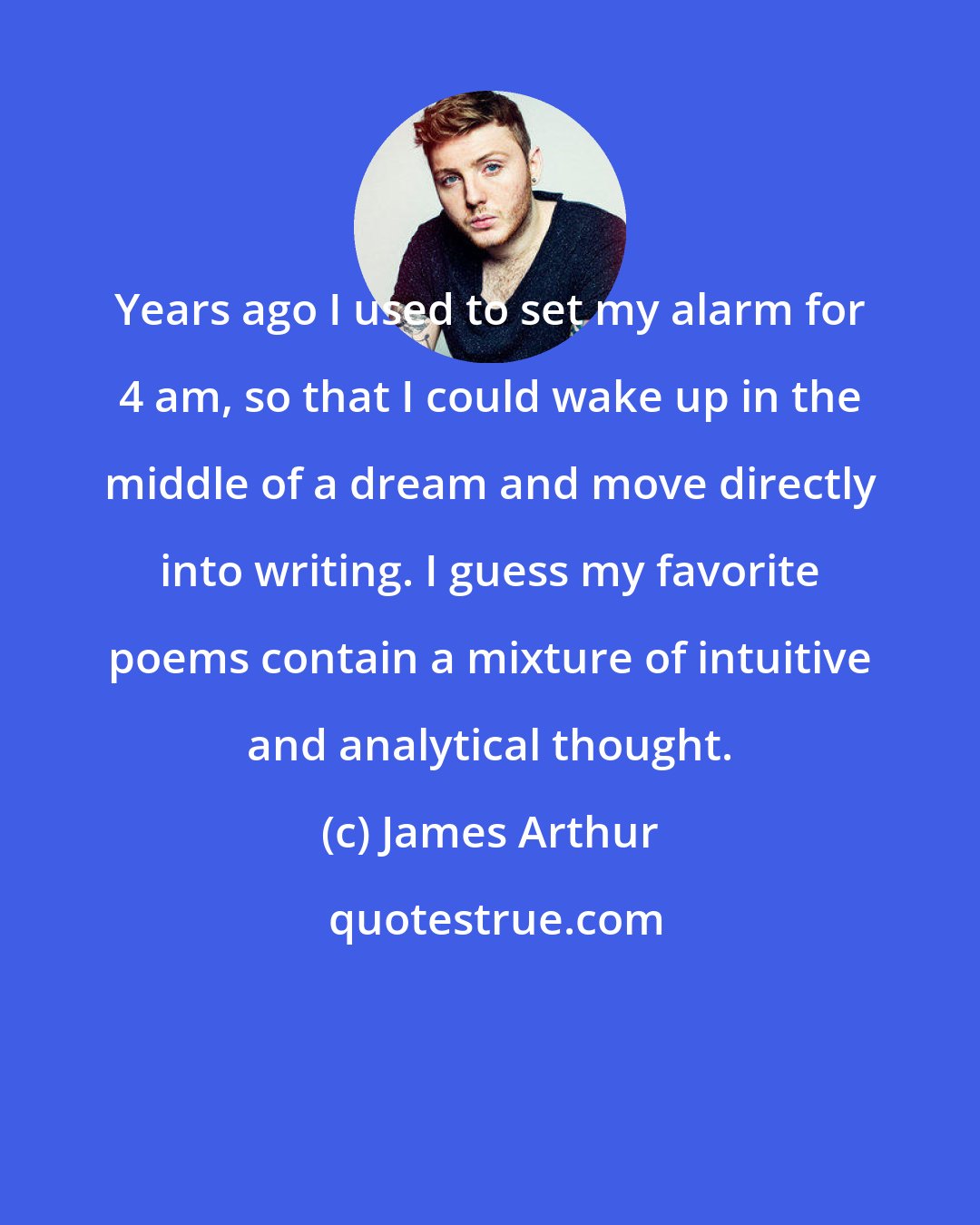 James Arthur: Years ago I used to set my alarm for 4 am, so that I could wake up in the middle of a dream and move directly into writing. I guess my favorite poems contain a mixture of intuitive and analytical thought.