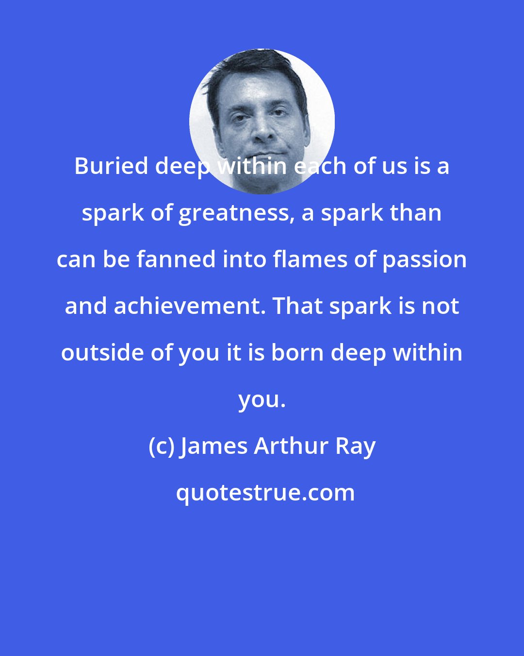 James Arthur Ray: Buried deep within each of us is a spark of greatness, a spark than can be fanned into flames of passion and achievement. That spark is not outside of you it is born deep within you.