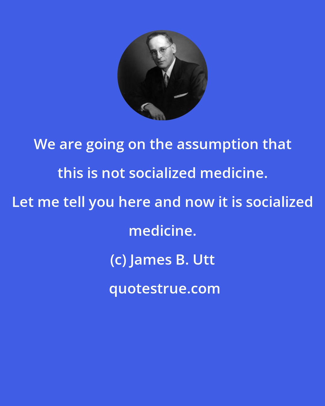 James B. Utt: We are going on the assumption that this is not socialized medicine. Let me tell you here and now it is socialized medicine.