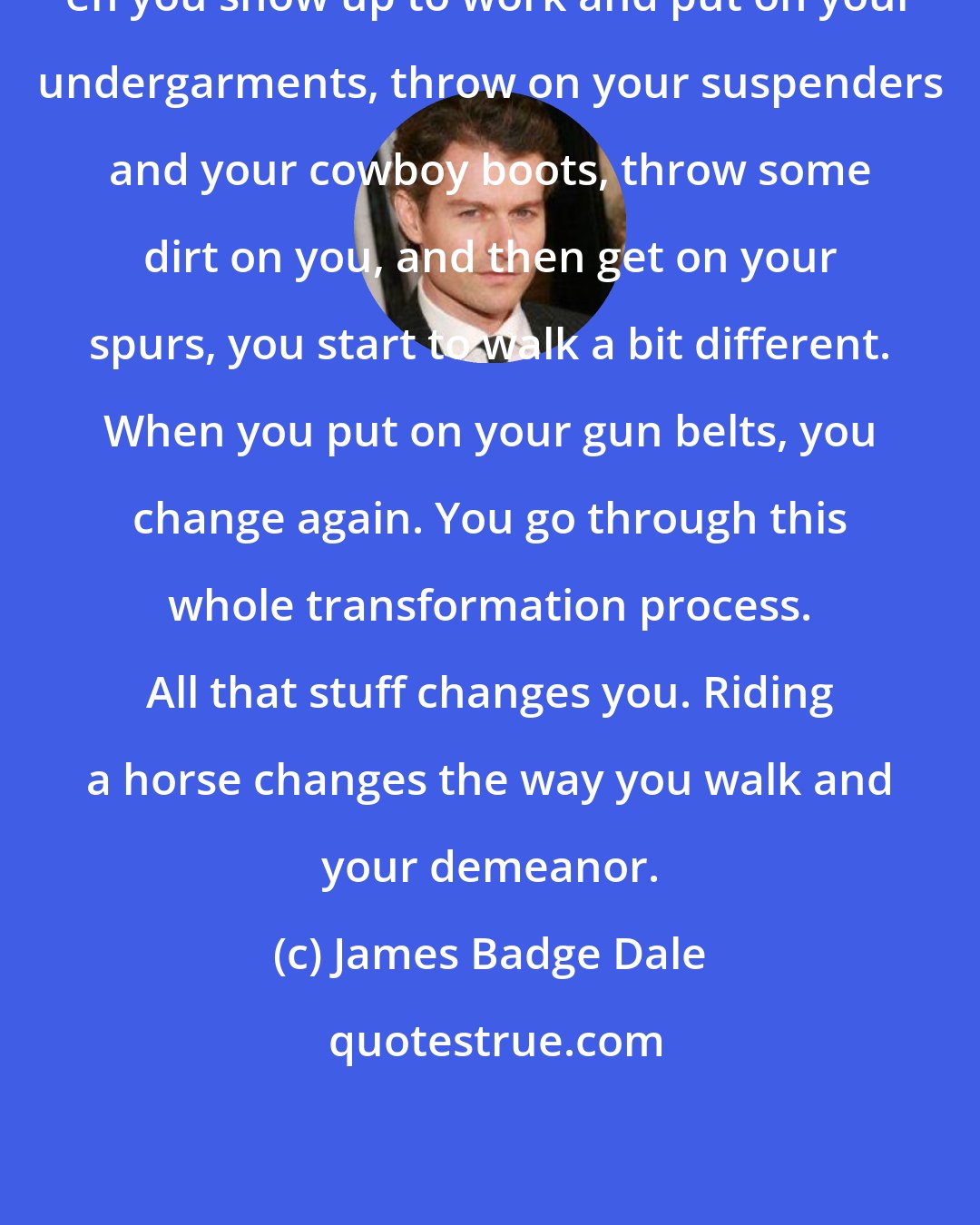 James Badge Dale: en you show up to work and put on your undergarments, throw on your suspenders and your cowboy boots, throw some dirt on you, and then get on your spurs, you start to walk a bit different. When you put on your gun belts, you change again. You go through this whole transformation process. All that stuff changes you. Riding a horse changes the way you walk and your demeanor.