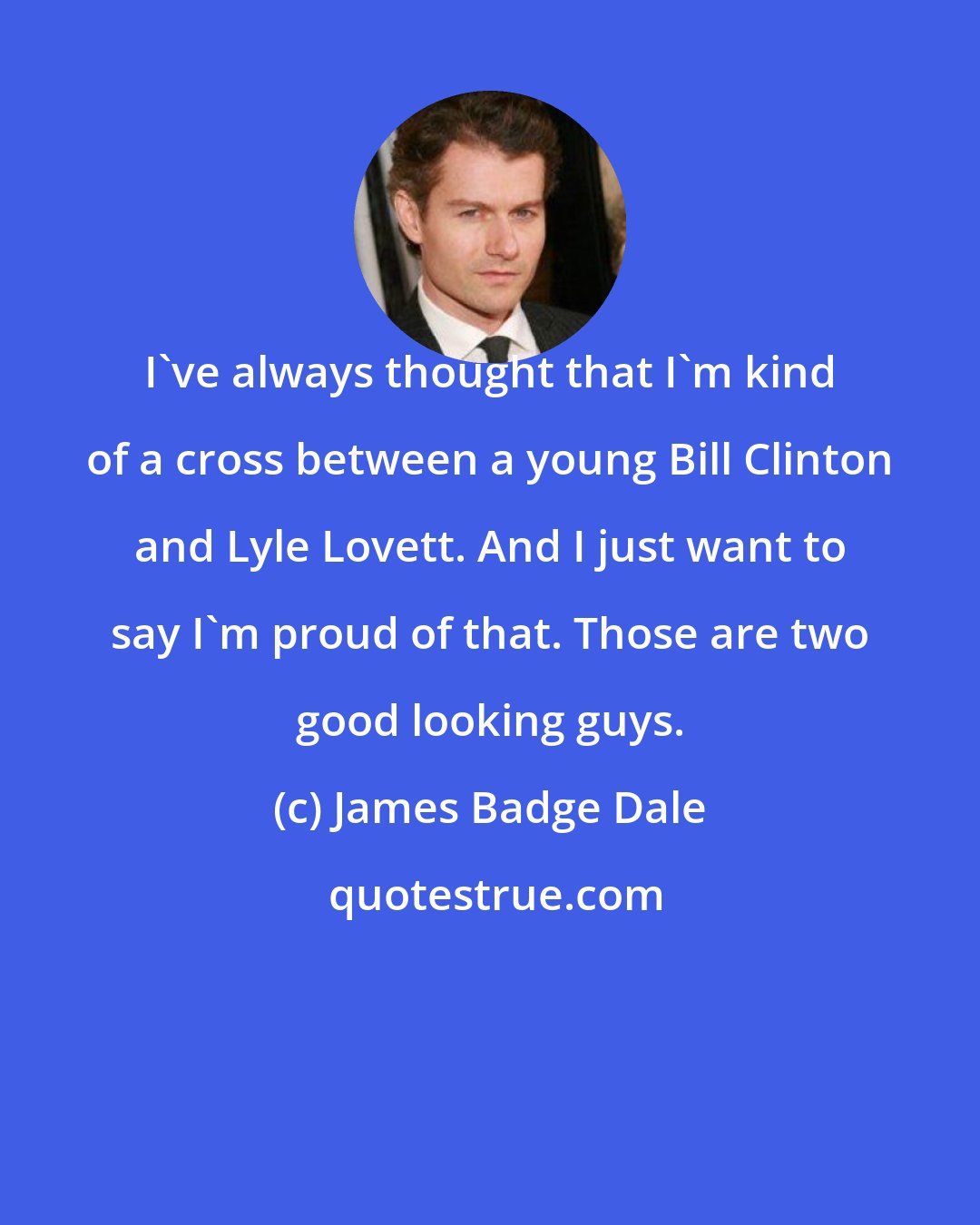 James Badge Dale: I've always thought that I'm kind of a cross between a young Bill Clinton and Lyle Lovett. And I just want to say I'm proud of that. Those are two good looking guys.