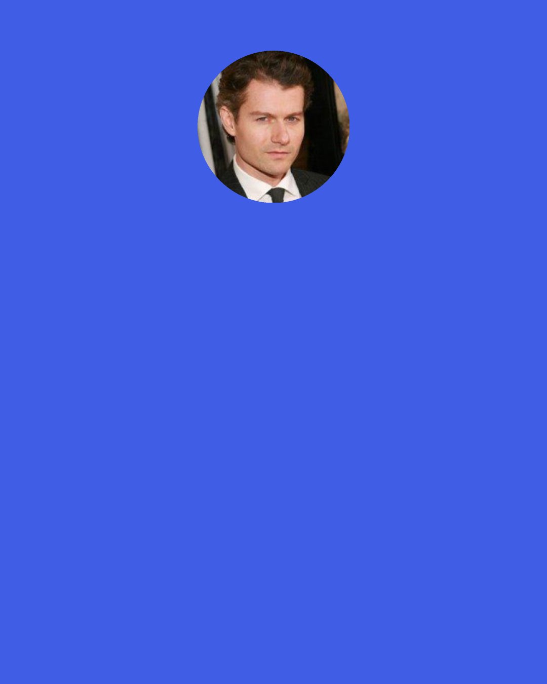 James Badge Dale: It was dirty and hot, and you're on a horse, all day. It was physical work, but there wasn't one of us - cast or crew - who didn't have a smile on our face. Even when it got real hard and tempers would rise because things would get difficult and the day would get late, we all loved the job and loved doing it. When you finished that day of work, everyone was looking around and going, "Yeah, that was a good day, man."