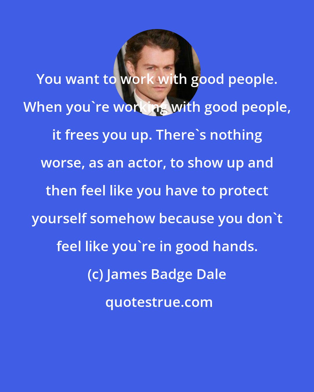 James Badge Dale: You want to work with good people. When you're working with good people, it frees you up. There's nothing worse, as an actor, to show up and then feel like you have to protect yourself somehow because you don't feel like you're in good hands.