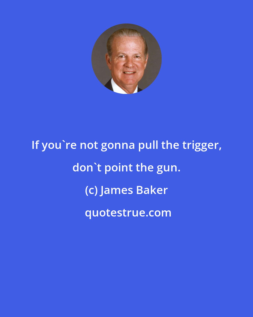 James Baker: If you're not gonna pull the trigger, don't point the gun.