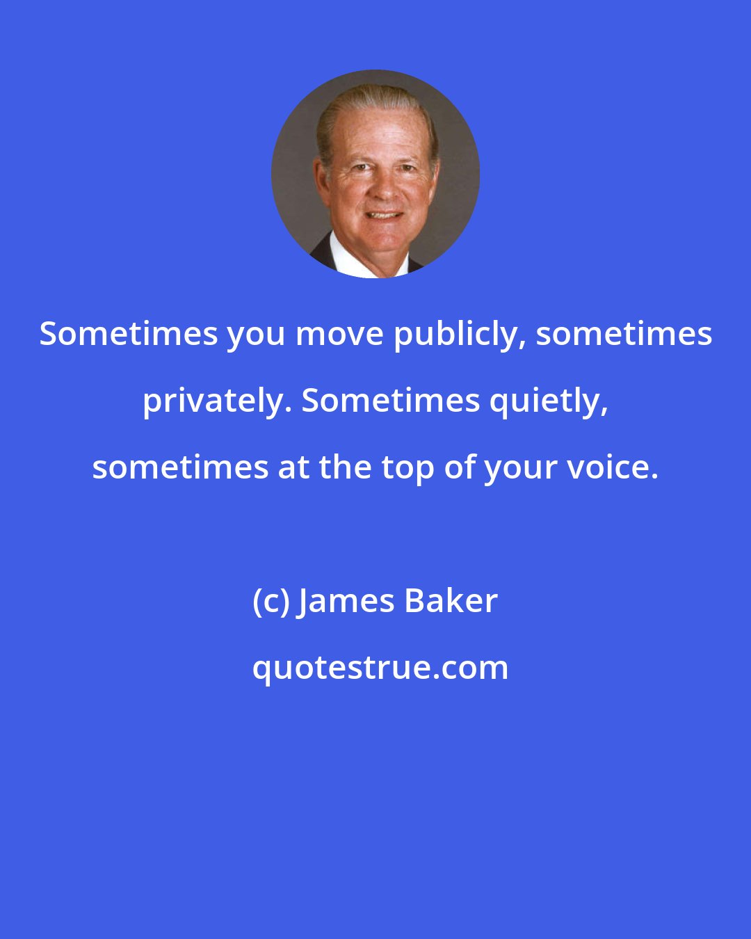 James Baker: Sometimes you move publicly, sometimes privately. Sometimes quietly, sometimes at the top of your voice.