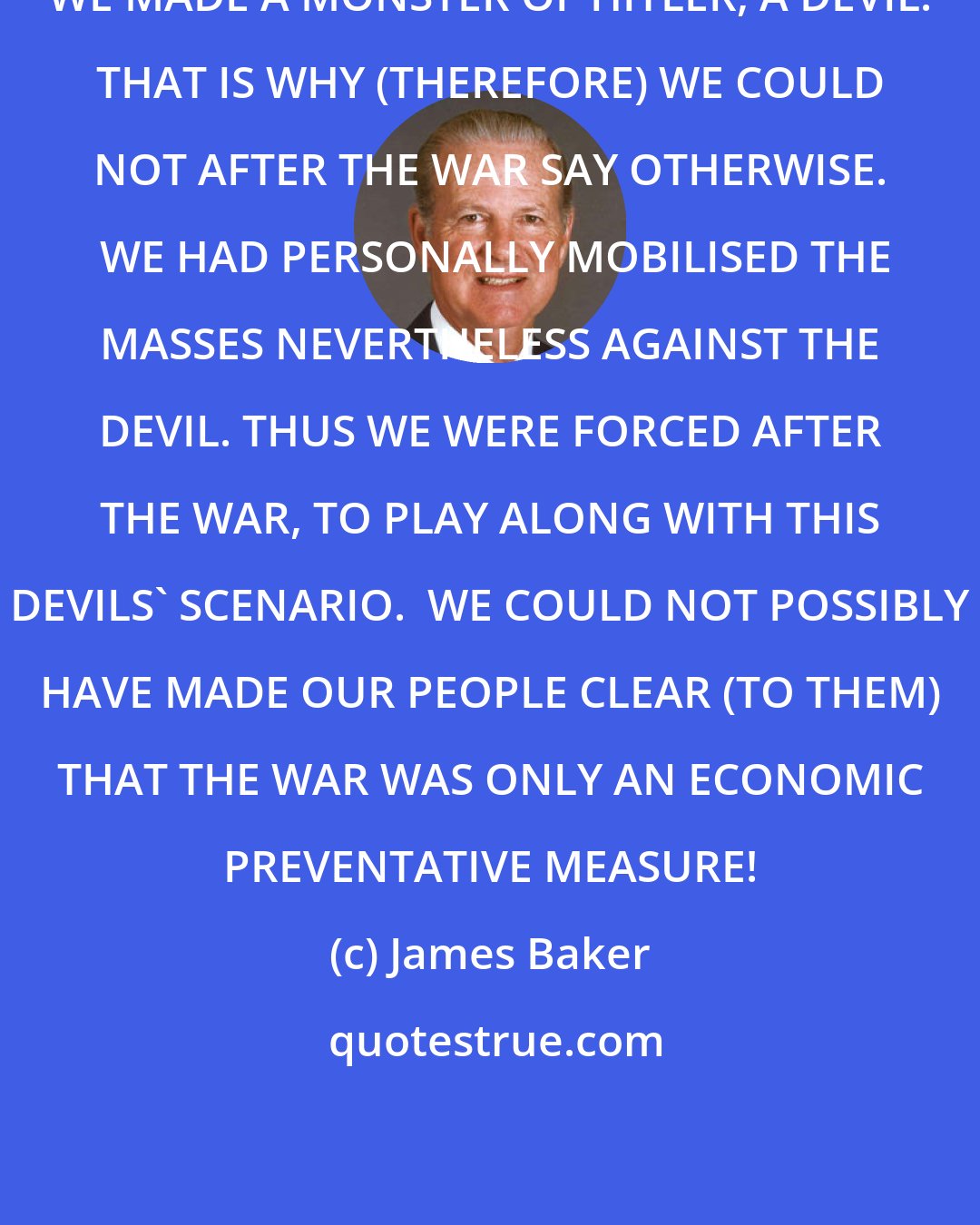 James Baker: WE MADE A MONSTER OF HITLER, A DEVIL. THAT IS WHY (THEREFORE) WE COULD NOT AFTER THE WAR SAY OTHERWISE.  WE HAD PERSONALLY MOBILISED THE MASSES NEVERTHELESS AGAINST THE DEVIL. THUS WE WERE FORCED AFTER THE WAR, TO PLAY ALONG WITH THIS DEVILS' SCENARIO.  WE COULD NOT POSSIBLY HAVE MADE OUR PEOPLE CLEAR (TO THEM) THAT THE WAR WAS ONLY AN ECONOMIC PREVENTATIVE MEASURE!