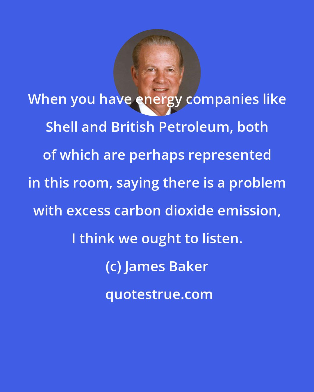 James Baker: When you have energy companies like Shell and British Petroleum, both of which are perhaps represented in this room, saying there is a problem with excess carbon dioxide emission, I think we ought to listen.