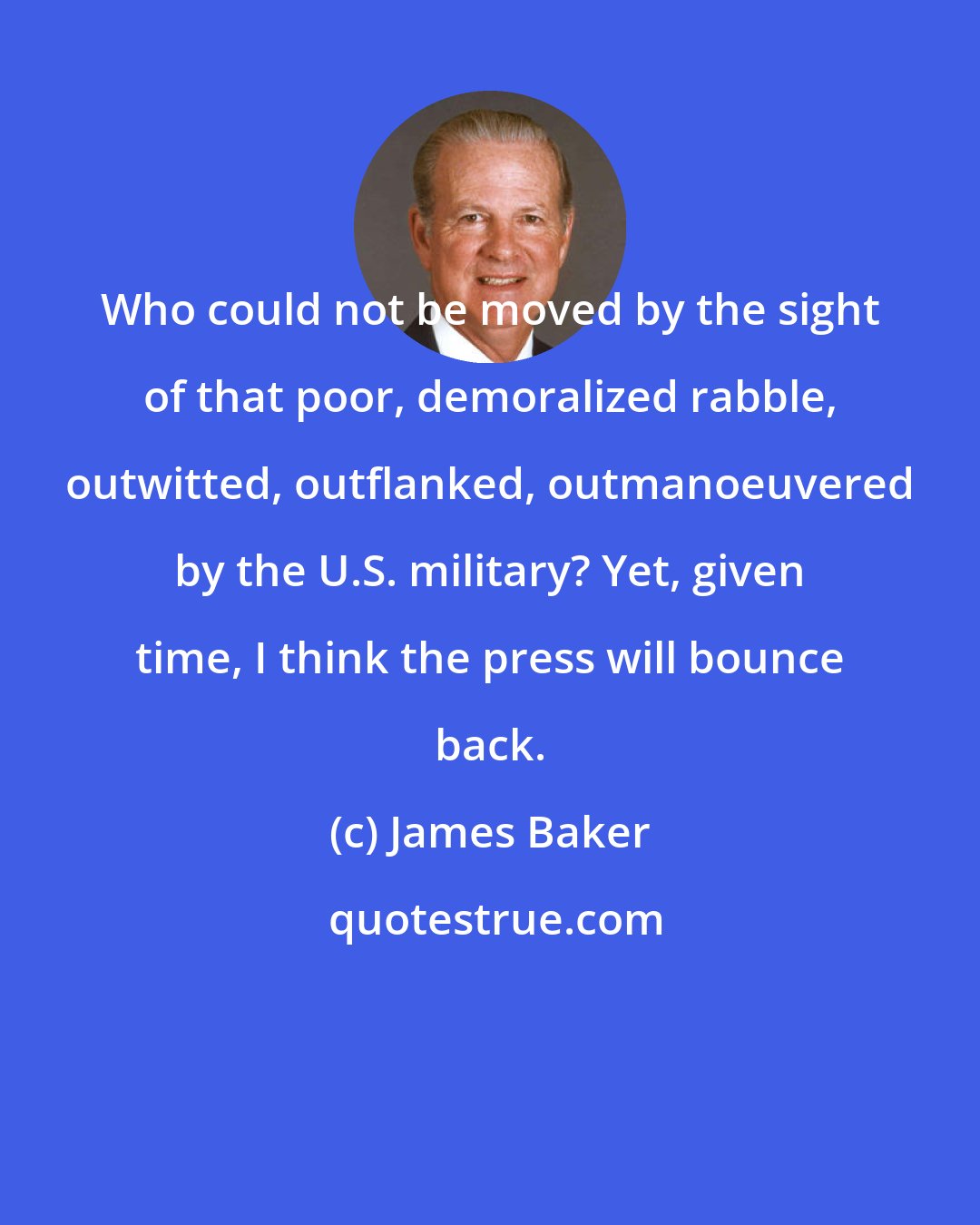 James Baker: Who could not be moved by the sight of that poor, demoralized rabble, outwitted, outflanked, outmanoeuvered by the U.S. military? Yet, given time, I think the press will bounce back.