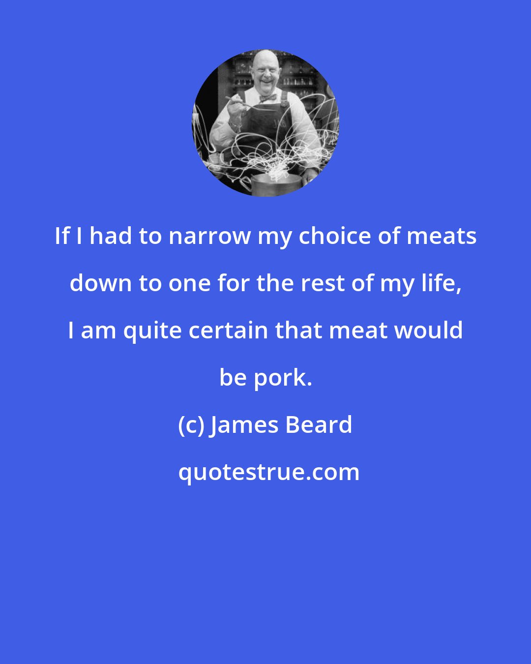 James Beard: If I had to narrow my choice of meats down to one for the rest of my life, I am quite certain that meat would be pork.