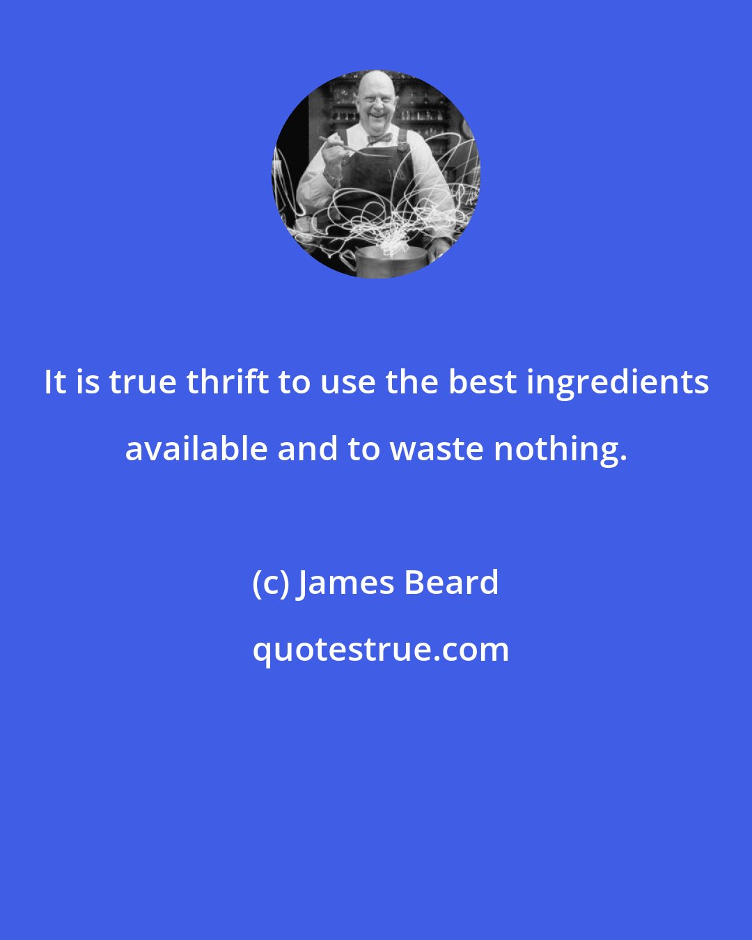 James Beard: It is true thrift to use the best ingredients available and to waste nothing.