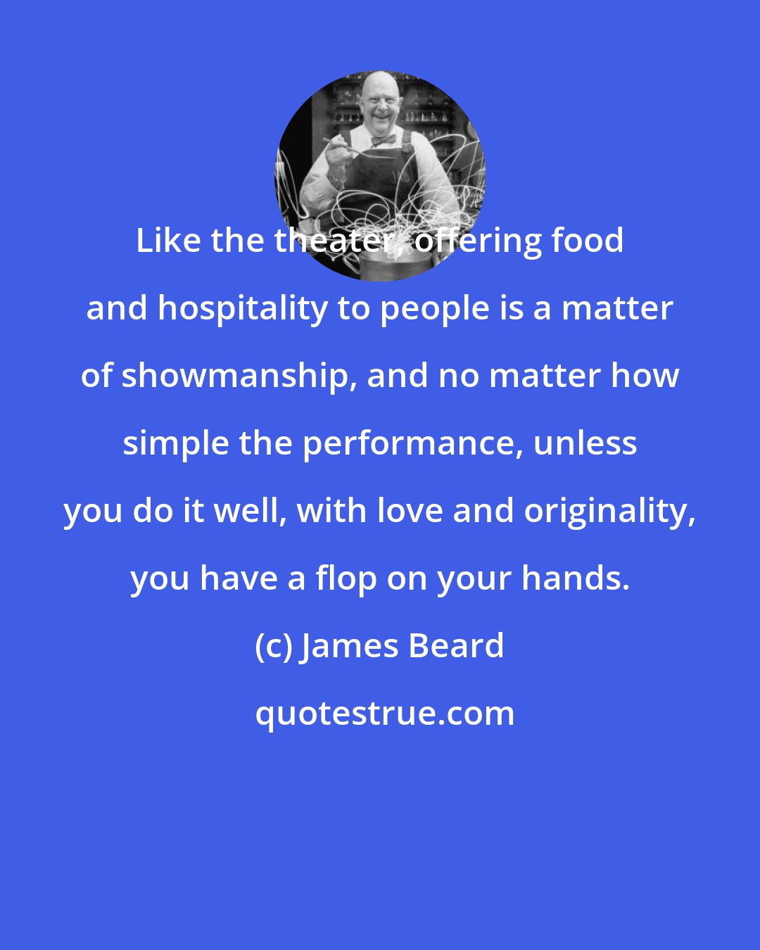 James Beard: Like the theater, offering food and hospitality to people is a matter of showmanship, and no matter how simple the performance, unless you do it well, with love and originality, you have a flop on your hands.
