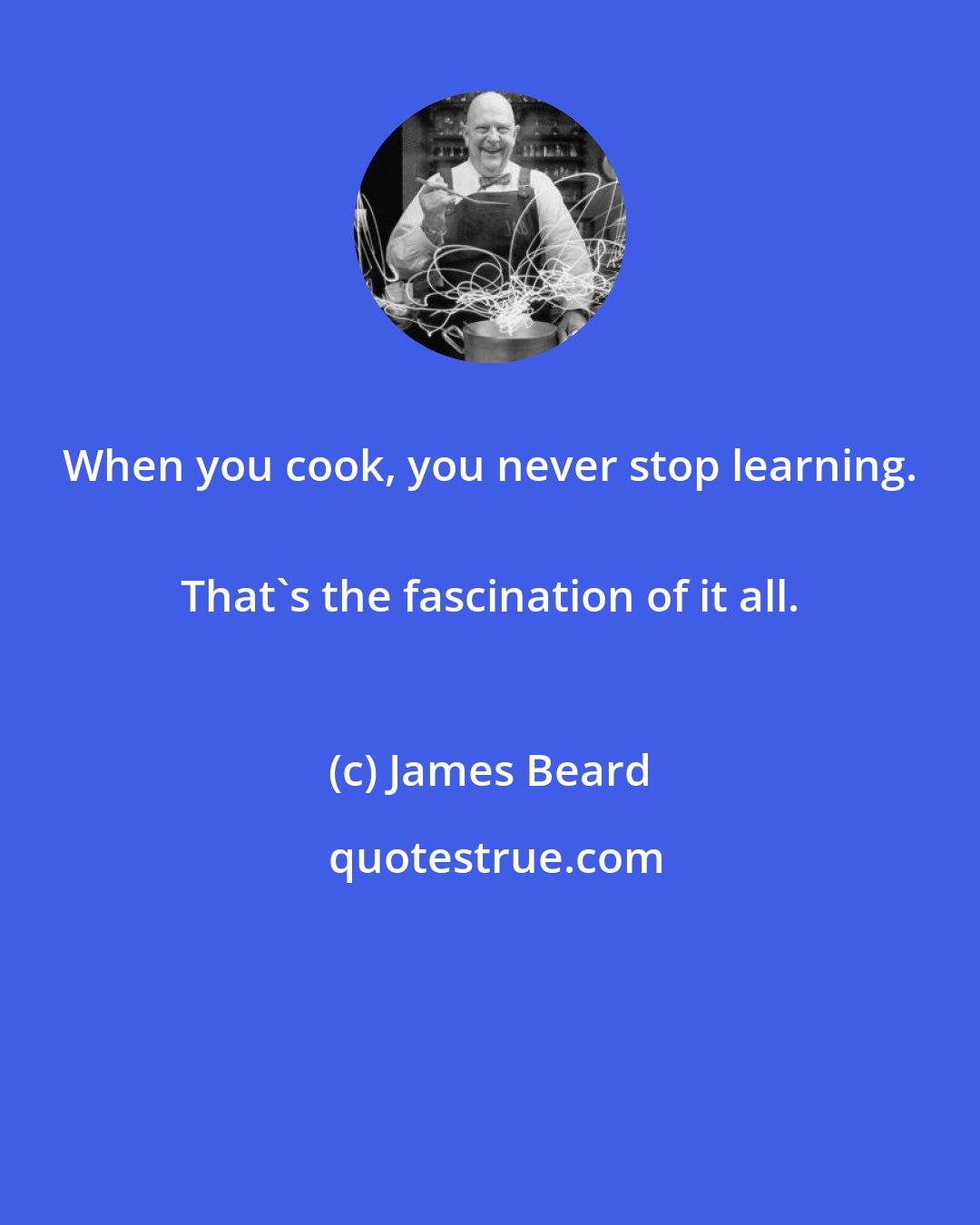 James Beard: When you cook, you never stop learning. 
 That's the fascination of it all.
