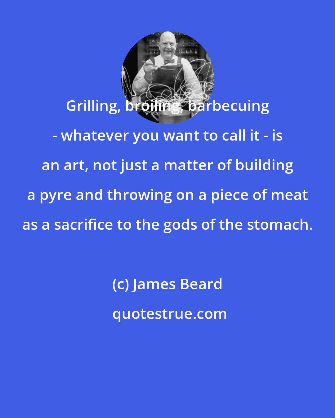 James Beard: Grilling, broiling, barbecuing - whatever you want to call it - is an art, not just a matter of building a pyre and throwing on a piece of meat as a sacrifice to the gods of the stomach.
