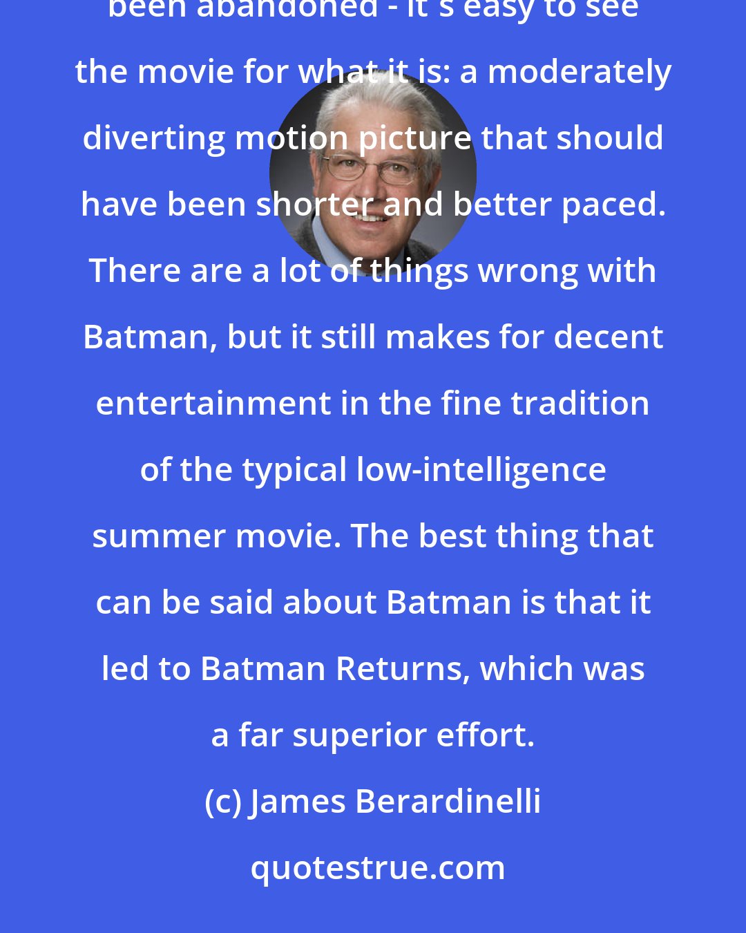 James Berardinelli: Looking back at Batman from a distance - after all the hype has dried up and the franchise has at least temporarily been abandoned - it's easy to see the movie for what it is: a moderately diverting motion picture that should have been shorter and better paced. There are a lot of things wrong with Batman, but it still makes for decent entertainment in the fine tradition of the typical low-intelligence summer movie. The best thing that can be said about Batman is that it led to Batman Returns, which was a far superior effort.