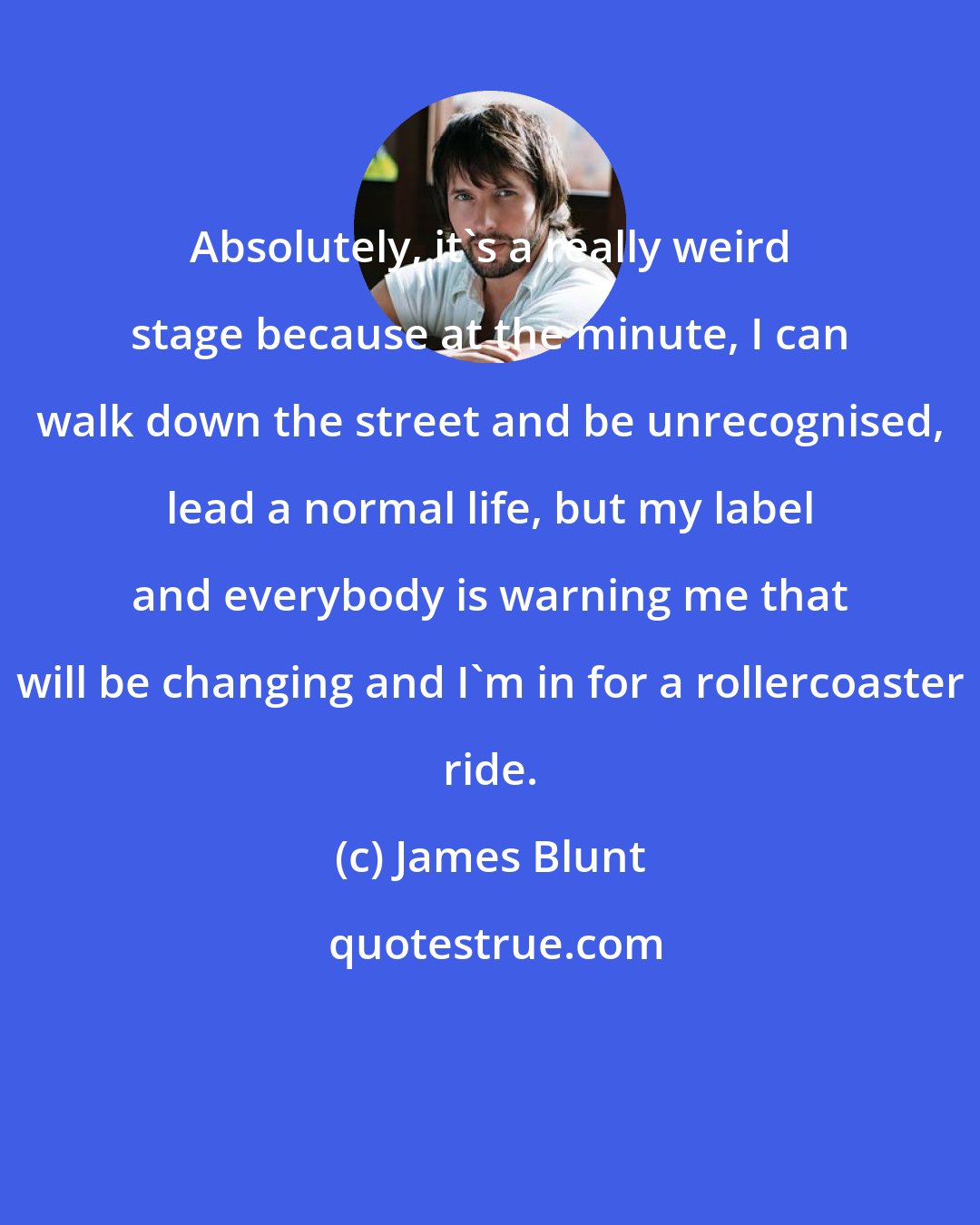 James Blunt: Absolutely, it's a really weird stage because at the minute, I can walk down the street and be unrecognised, lead a normal life, but my label and everybody is warning me that will be changing and I'm in for a rollercoaster ride.