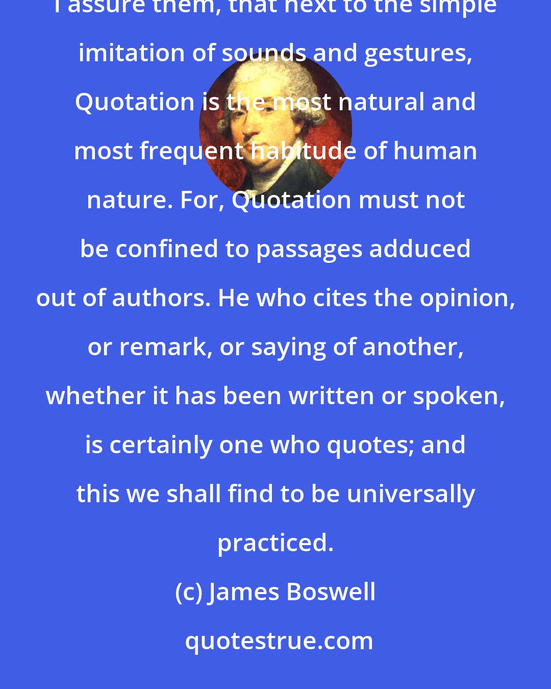James Boswell: My readers, who may at first be apt to consider Quotation as downright pedantry, will be surprised when I assure them, that next to the simple imitation of sounds and gestures, Quotation is the most natural and most frequent habitude of human nature. For, Quotation must not be confined to passages adduced out of authors. He who cites the opinion, or remark, or saying of another, whether it has been written or spoken, is certainly one who quotes; and this we shall find to be universally practiced.