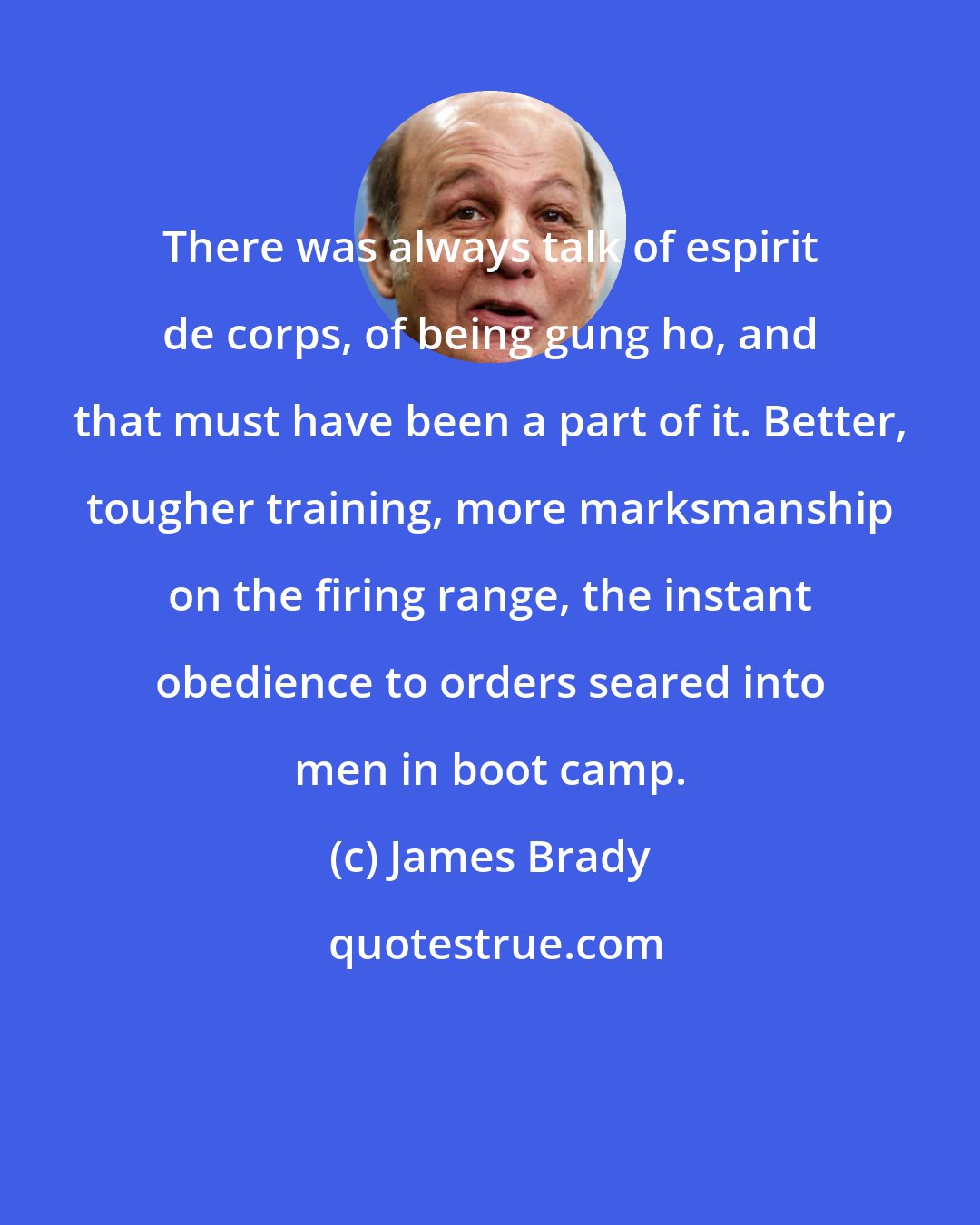 James Brady: There was always talk of espirit de corps, of being gung ho, and that must have been a part of it. Better, tougher training, more marksmanship on the firing range, the instant obedience to orders seared into men in boot camp.
