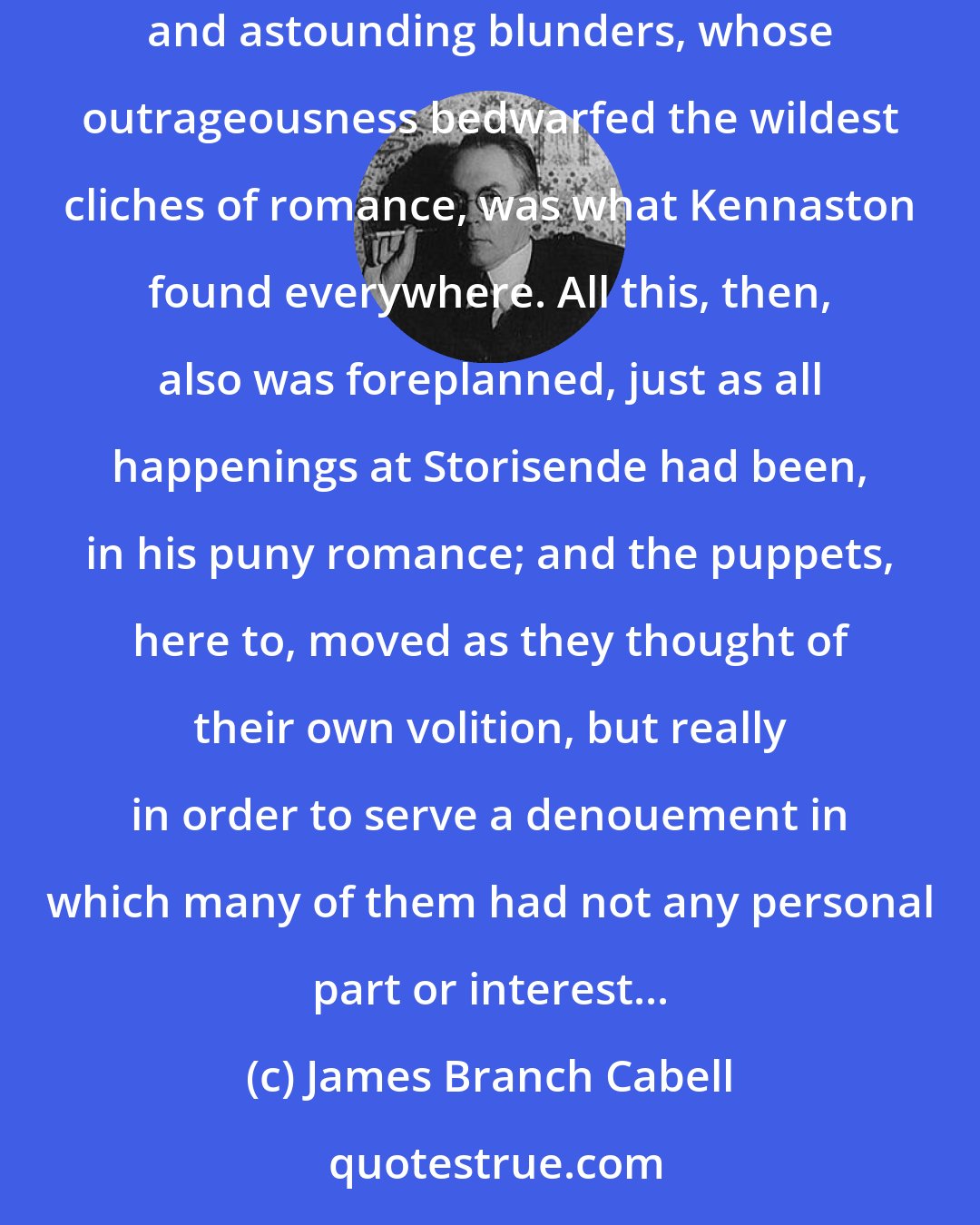 James Branch Cabell: Here was the astounding fact: the race did go forward; the race did achieve; and in every way the race grew better. Progress through irrational and astounding blunders, whose outrageousness bedwarfed the wildest cliches of romance, was what Kennaston found everywhere. All this, then, also was foreplanned, just as all happenings at Storisende had been, in his puny romance; and the puppets, here to, moved as they thought of their own volition, but really in order to serve a denouement in which many of them had not any personal part or interest...