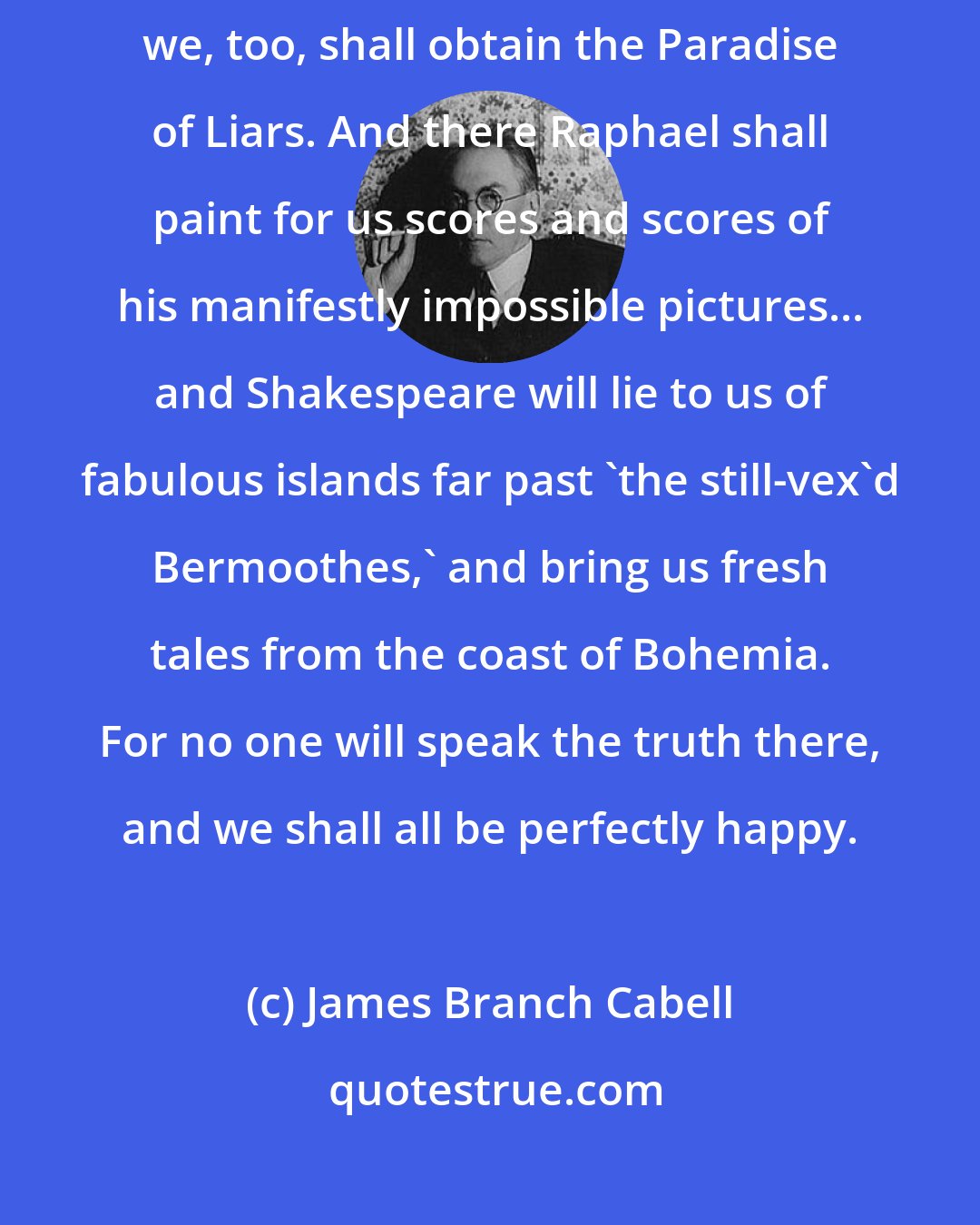 James Branch Cabell: If we assiduously cultivate our powers of exaggeration, perhaps we, too, shall obtain the Paradise of Liars. And there Raphael shall paint for us scores and scores of his manifestly impossible pictures... and Shakespeare will lie to us of fabulous islands far past 'the still-vex'd Bermoothes,' and bring us fresh tales from the coast of Bohemia. For no one will speak the truth there, and we shall all be perfectly happy.