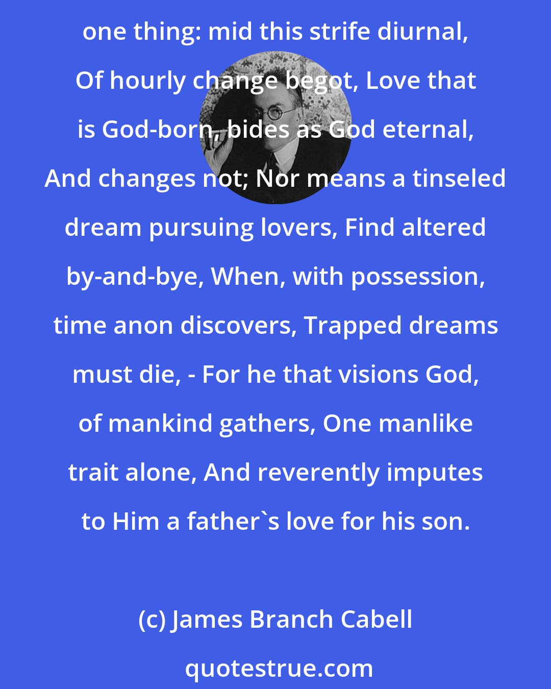 James Branch Cabell: Sad hours and glad hours, and all hours, pass over; One thing unshaken stays: Life, that hath Death for spouse, hath Chance for lover; Whereby decays, Each thing save one thing: mid this strife diurnal, Of hourly change begot, Love that is God-born, bides as God eternal, And changes not; Nor means a tinseled dream pursuing lovers, Find altered by-and-bye, When, with possession, time anon discovers, Trapped dreams must die, - For he that visions God, of mankind gathers, One manlike trait alone, And reverently imputes to Him a father's love for his son.