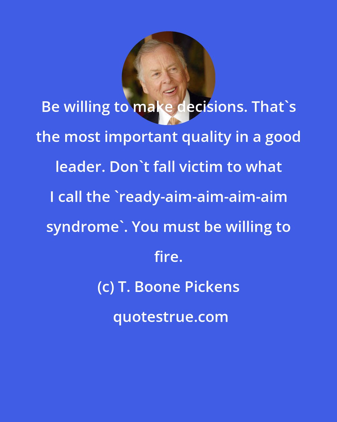 T. Boone Pickens: Be willing to make decisions. That's the most important quality in a good leader. Don't fall victim to what I call the 'ready-aim-aim-aim-aim syndrome'. You must be willing to fire.