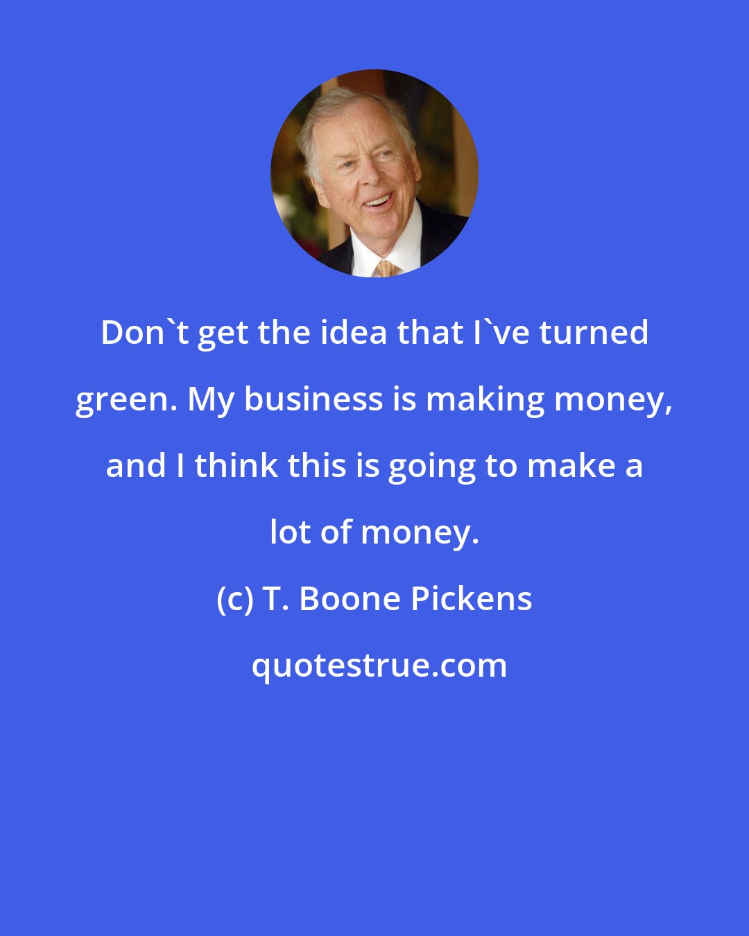 T. Boone Pickens: Don't get the idea that I've turned green. My business is making money, and I think this is going to make a lot of money.