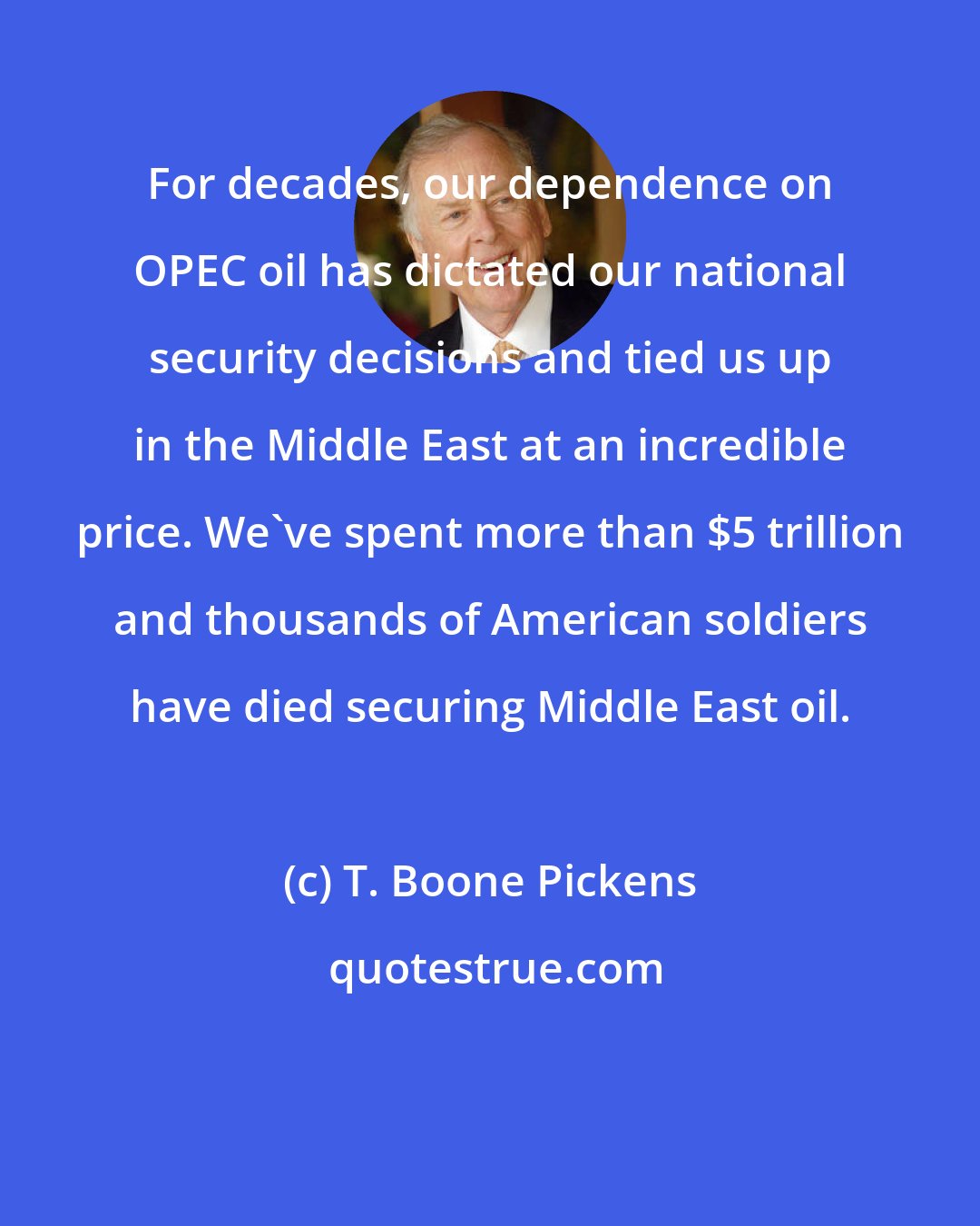 T. Boone Pickens: For decades, our dependence on OPEC oil has dictated our national security decisions and tied us up in the Middle East at an incredible price. We've spent more than $5 trillion and thousands of American soldiers have died securing Middle East oil.