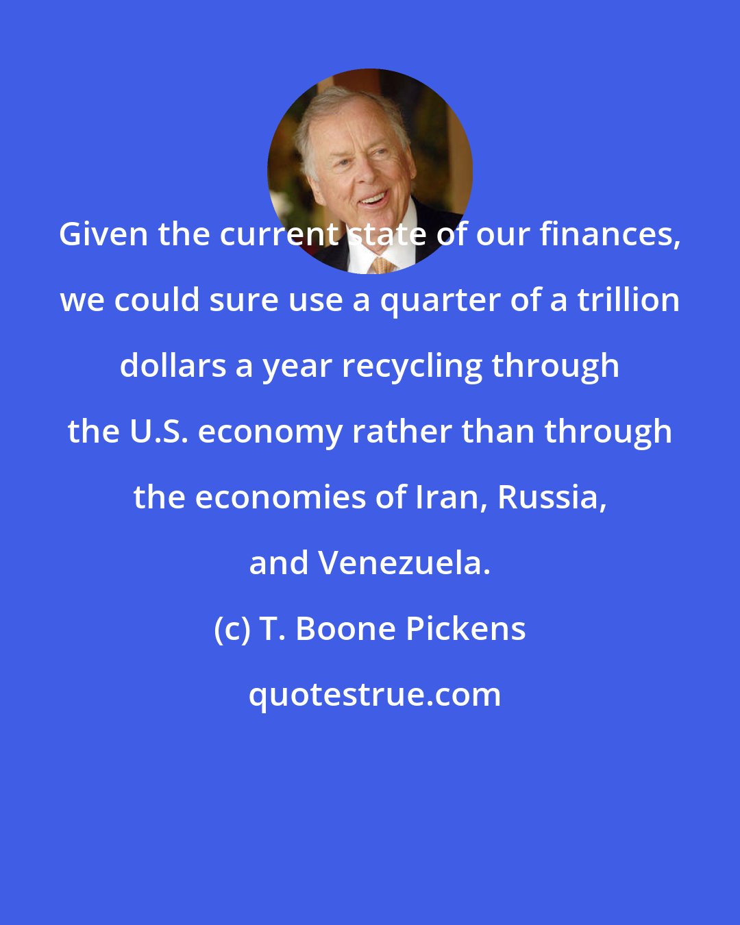 T. Boone Pickens: Given the current state of our finances, we could sure use a quarter of a trillion dollars a year recycling through the U.S. economy rather than through the economies of Iran, Russia, and Venezuela.