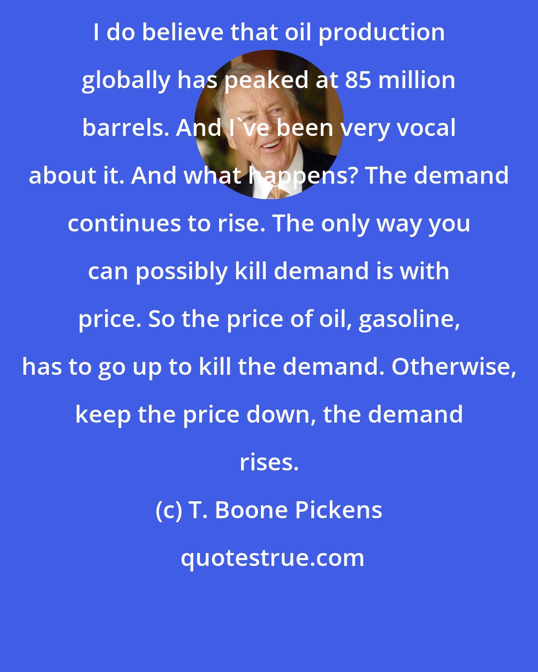 T. Boone Pickens: I do believe that oil production globally has peaked at 85 million barrels. And I've been very vocal about it. And what happens? The demand continues to rise. The only way you can possibly kill demand is with price. So the price of oil, gasoline, has to go up to kill the demand. Otherwise, keep the price down, the demand rises.