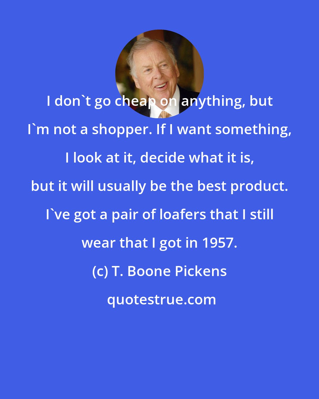 T. Boone Pickens: I don't go cheap on anything, but I'm not a shopper. If I want something, I look at it, decide what it is, but it will usually be the best product. I've got a pair of loafers that I still wear that I got in 1957.