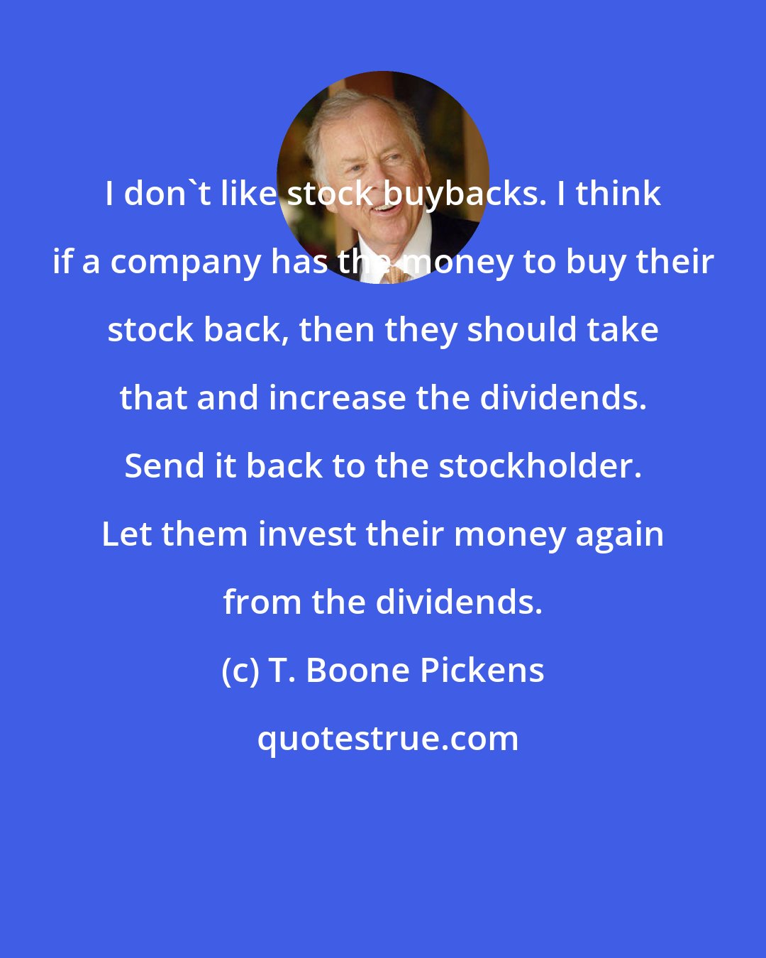 T. Boone Pickens: I don't like stock buybacks. I think if a company has the money to buy their stock back, then they should take that and increase the dividends. Send it back to the stockholder. Let them invest their money again from the dividends.