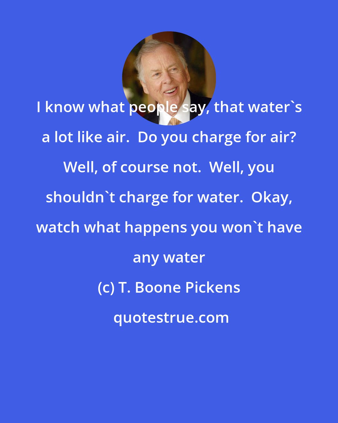 T. Boone Pickens: I know what people say, that water's a lot like air.  Do you charge for air? Well, of course not.  Well, you shouldn't charge for water.  Okay, watch what happens you won't have any water