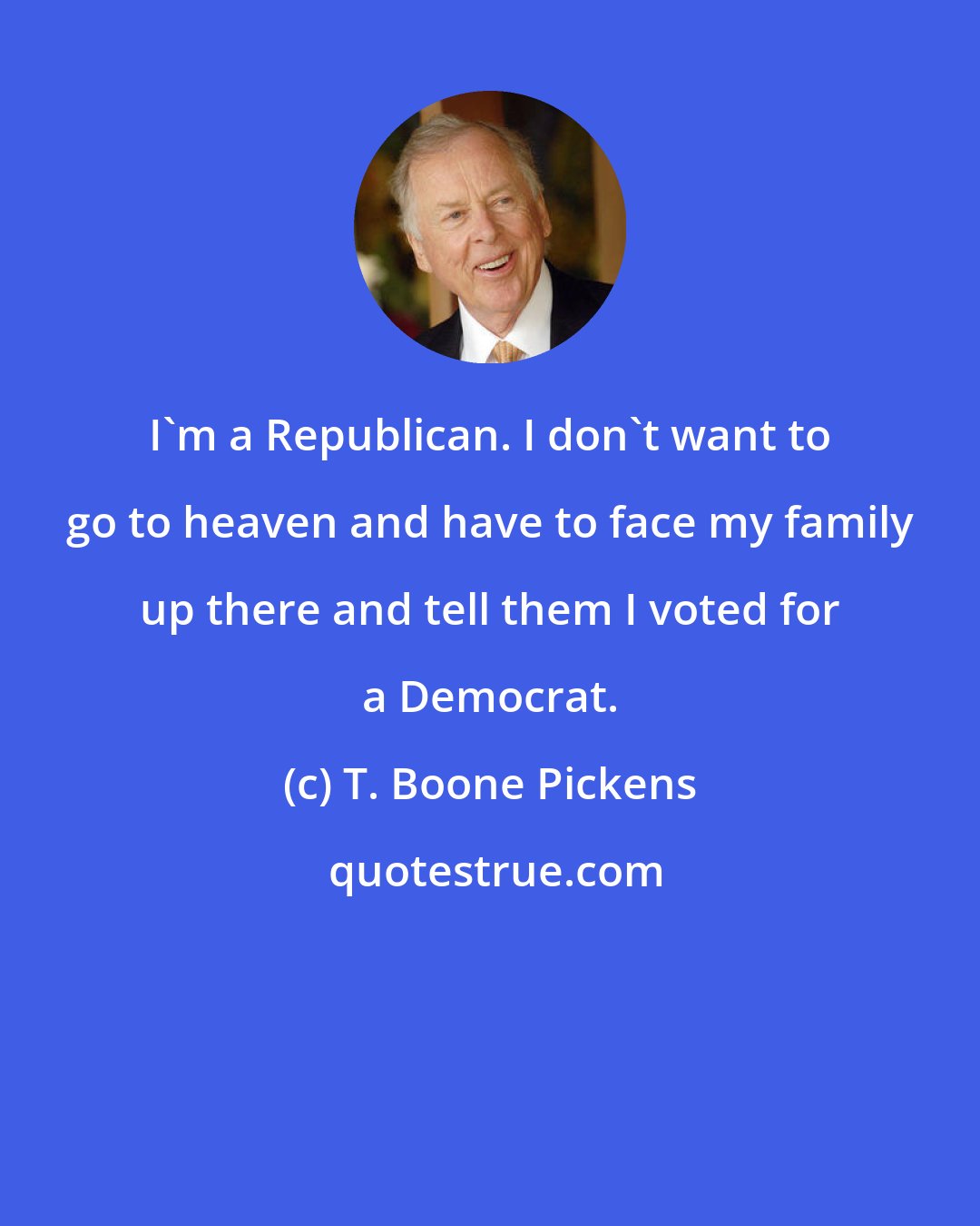 T. Boone Pickens: I'm a Republican. I don't want to go to heaven and have to face my family up there and tell them I voted for a Democrat.