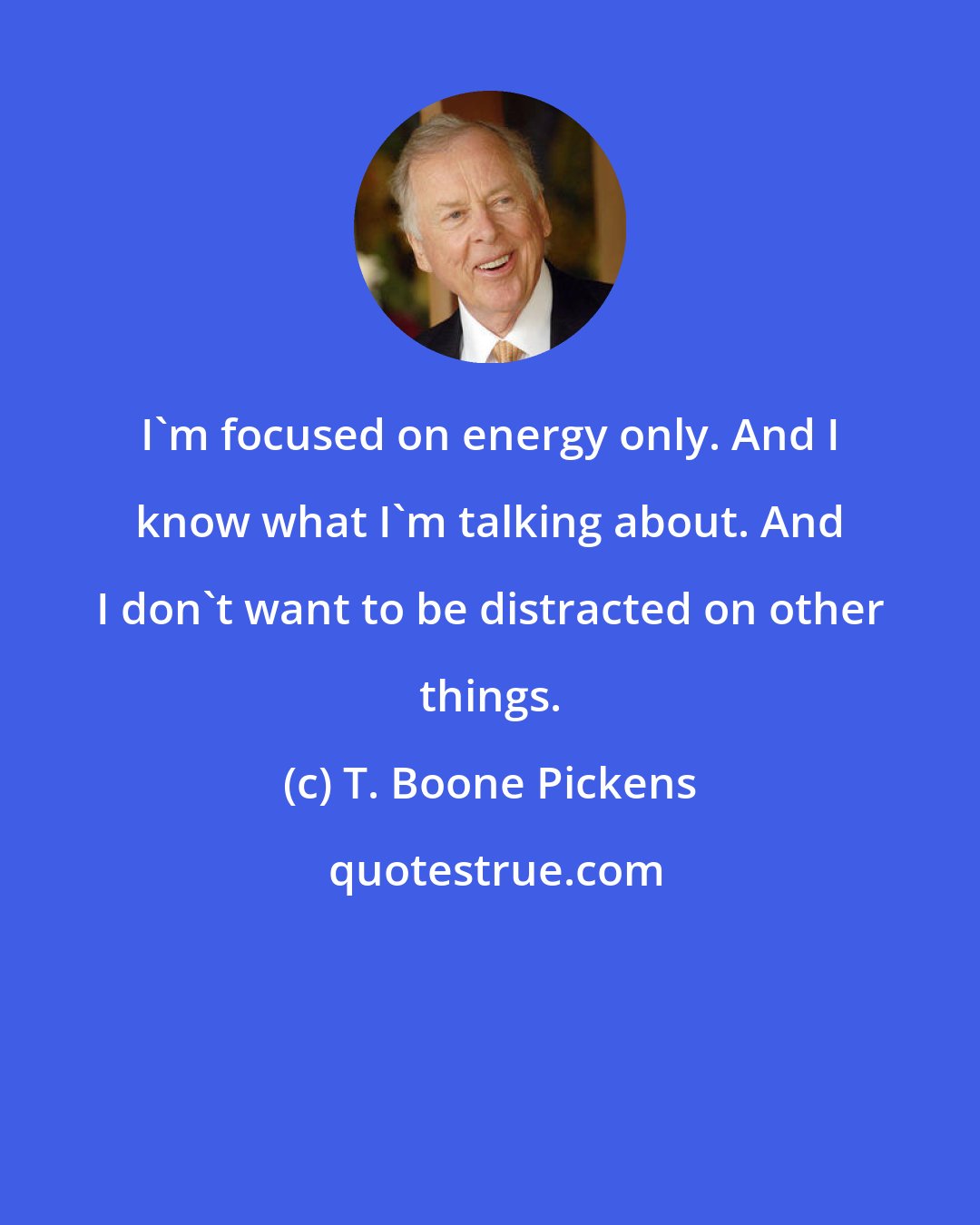 T. Boone Pickens: I'm focused on energy only. And I know what I'm talking about. And I don't want to be distracted on other things.