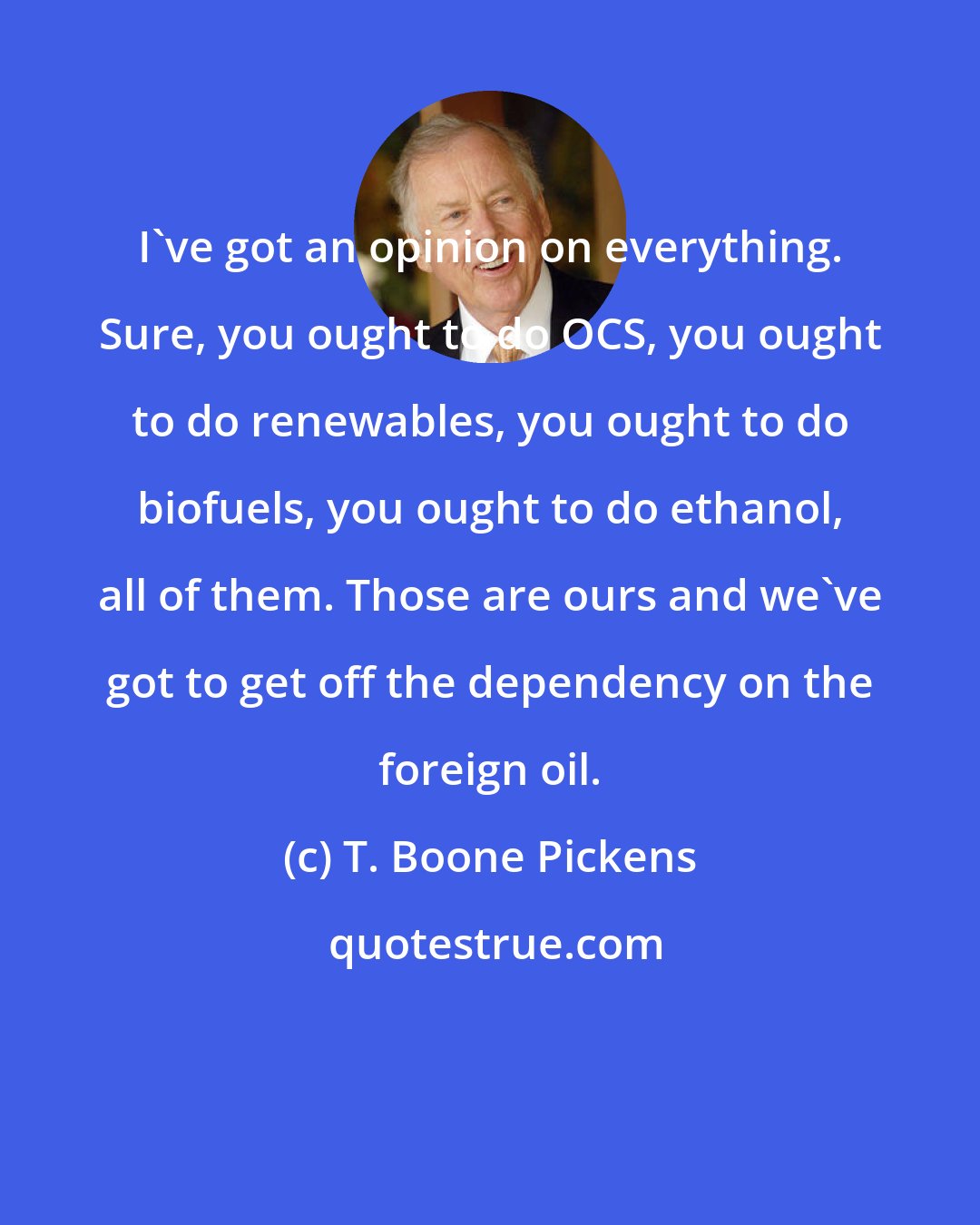 T. Boone Pickens: I've got an opinion on everything. Sure, you ought to do OCS, you ought to do renewables, you ought to do biofuels, you ought to do ethanol, all of them. Those are ours and we've got to get off the dependency on the foreign oil.