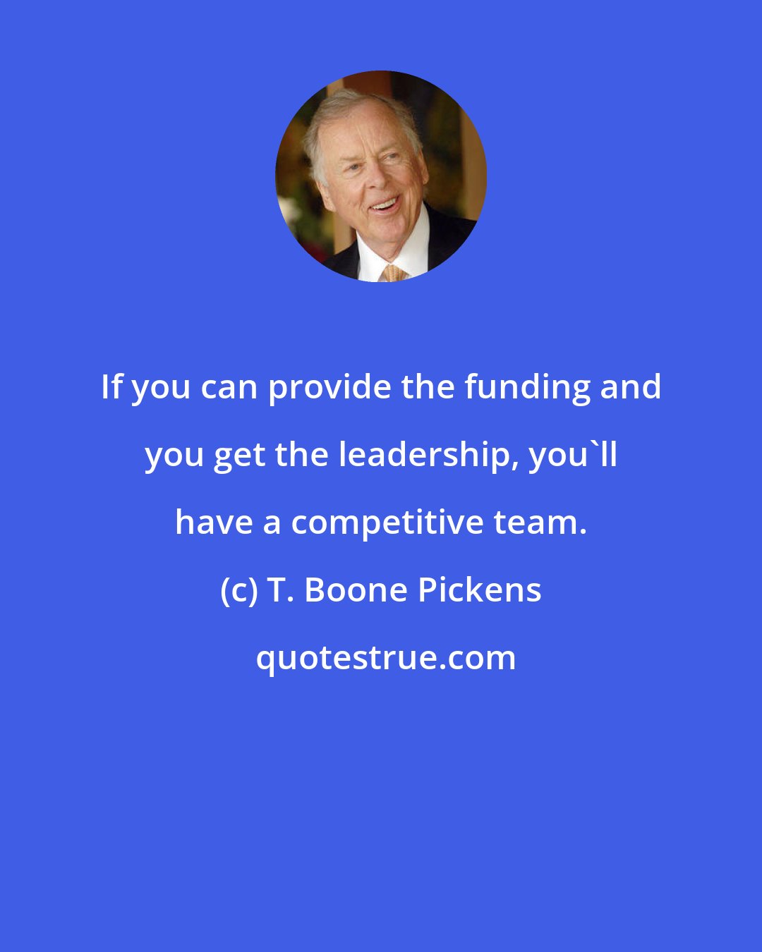 T. Boone Pickens: If you can provide the funding and you get the leadership, you'll have a competitive team.