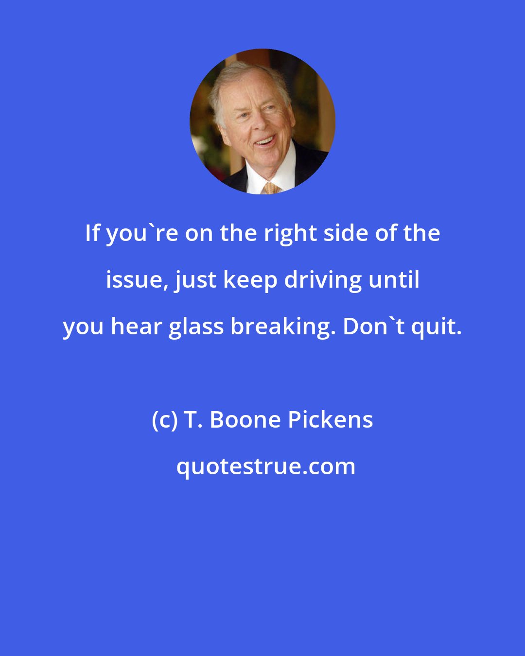 T. Boone Pickens: If you're on the right side of the issue, just keep driving until you hear glass breaking. Don't quit.