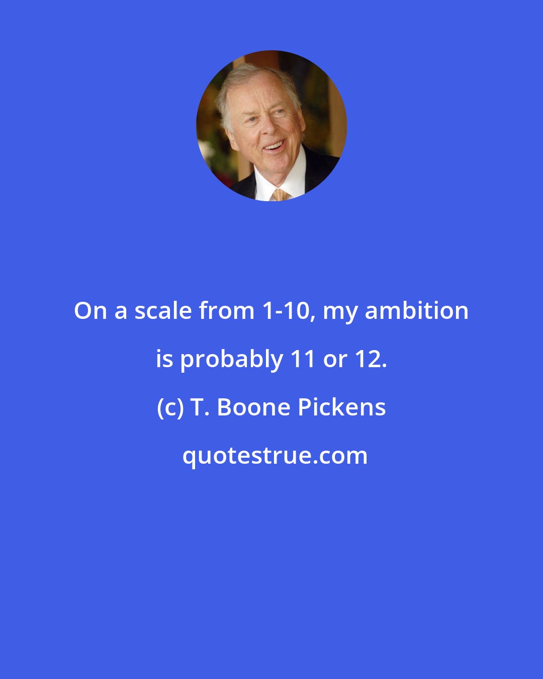 T. Boone Pickens: On a scale from 1-10, my ambition is probably 11 or 12.